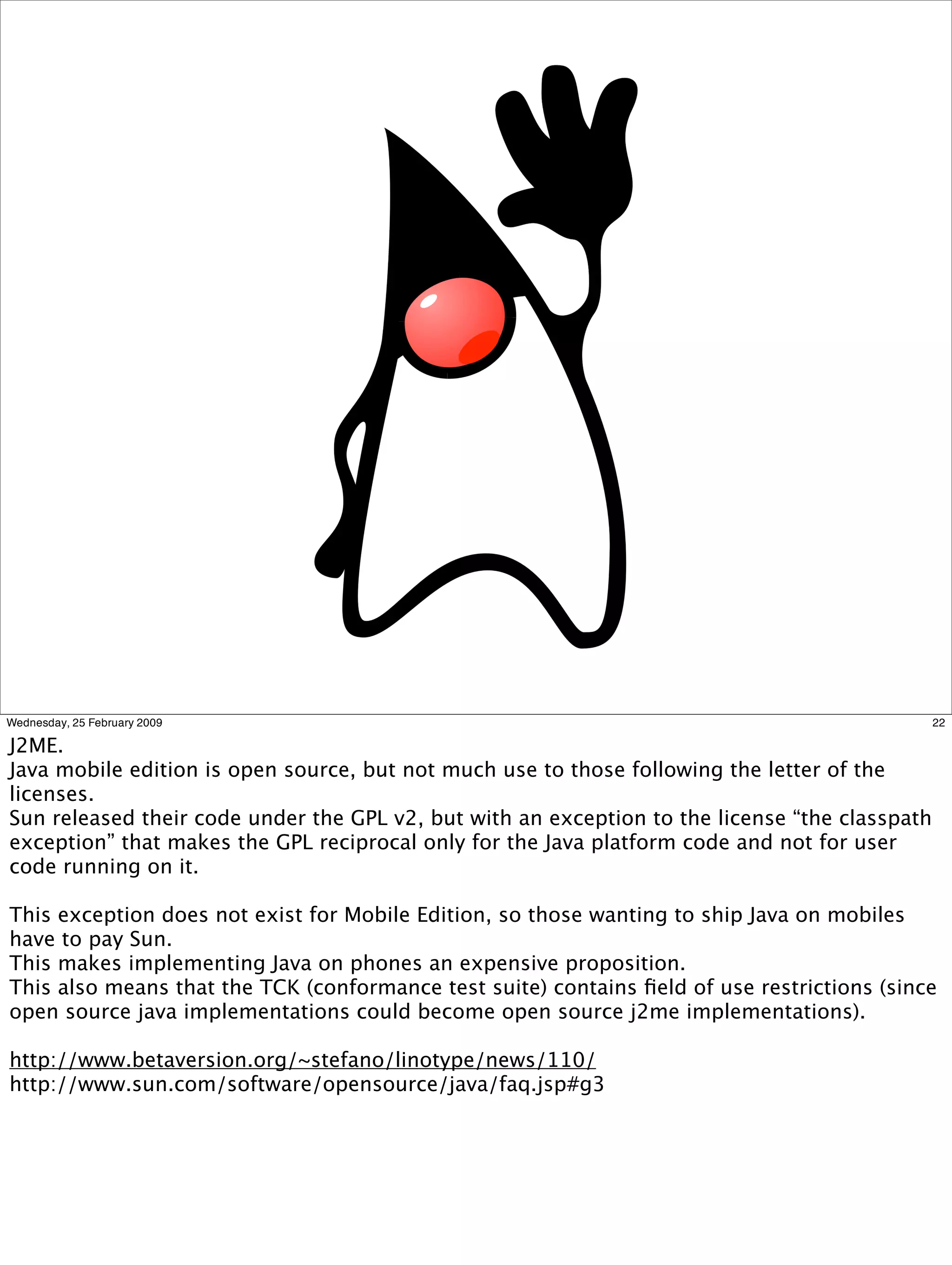 Wednesday, 25 February 2009                                                                     22

J2ME.
Java mobile edition is open source, but not much use to those following the letter of the
licenses.
Sun released their code under the GPL v2, but with an exception to the license “the classpath
exception” that makes the GPL reciprocal only for the Java platform code and not for user
code running on it.

This exception does not exist for Mobile Edition, so those wanting to ship Java on mobiles
have to pay Sun.
This makes implementing Java on phones an expensive proposition.
This also means that the TCK (conformance test suite) contains ﬁeld of use restrictions (since
open source java implementations could become open source j2me implementations).

http://www.betaversion.org/~stefano/linotype/news/110/
http://www.sun.com/software/opensource/java/faq.jsp#g3
 