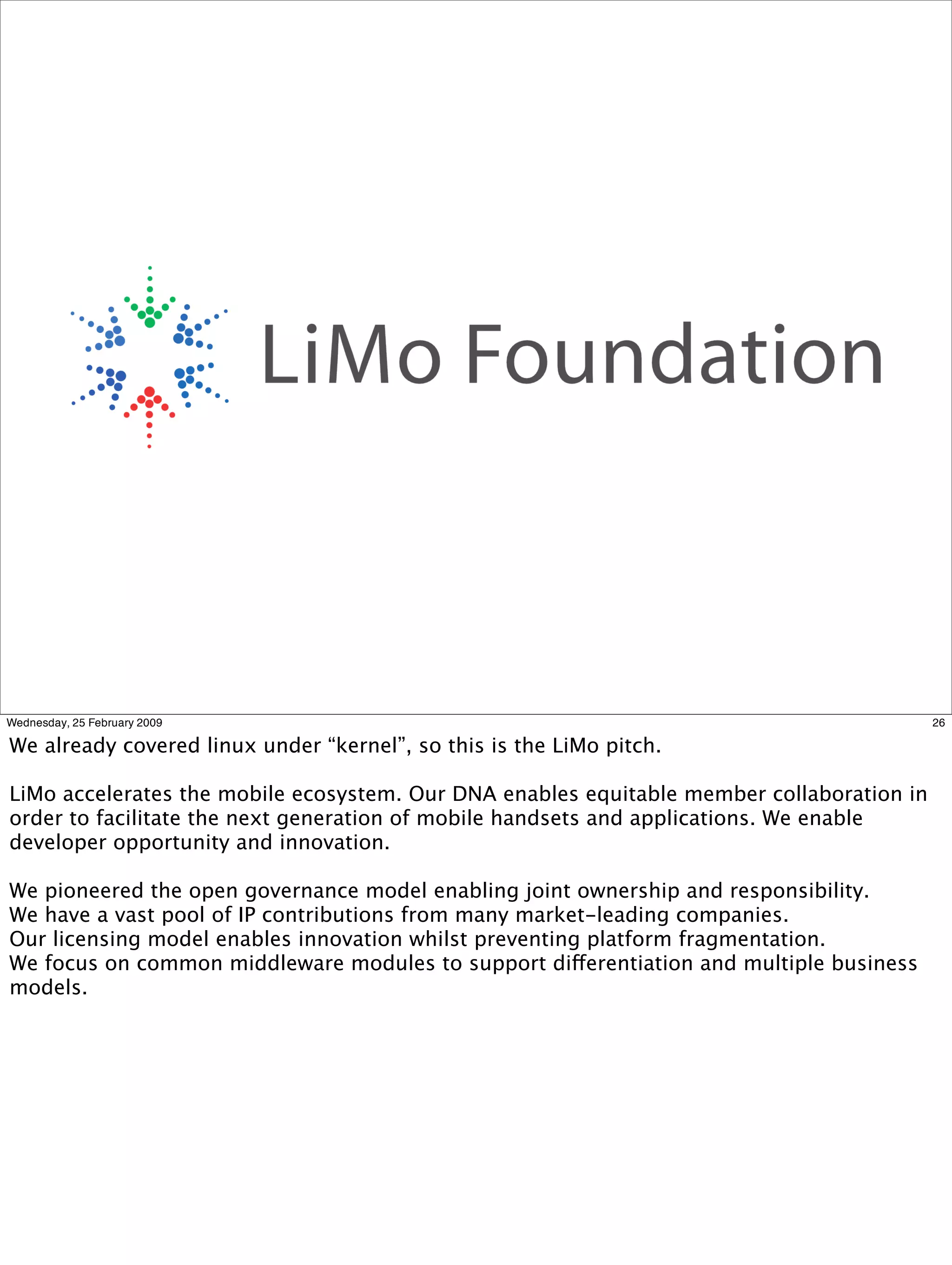 Wednesday, 25 February 2009                                                                26

We already covered linux under “kernel”, so this is the LiMo pitch.

LiMo accelerates the mobile ecosystem. Our DNA enables equitable member collaboration in
order to facilitate the next generation of mobile handsets and applications. We enable
developer opportunity and innovation.

We pioneered the open governance model enabling joint ownership and responsibility.
We have a vast pool of IP contributions from many market-leading companies.
Our licensing model enables innovation whilst preventing platform fragmentation.
We focus on common middleware modules to support differentiation and multiple business
models.
 