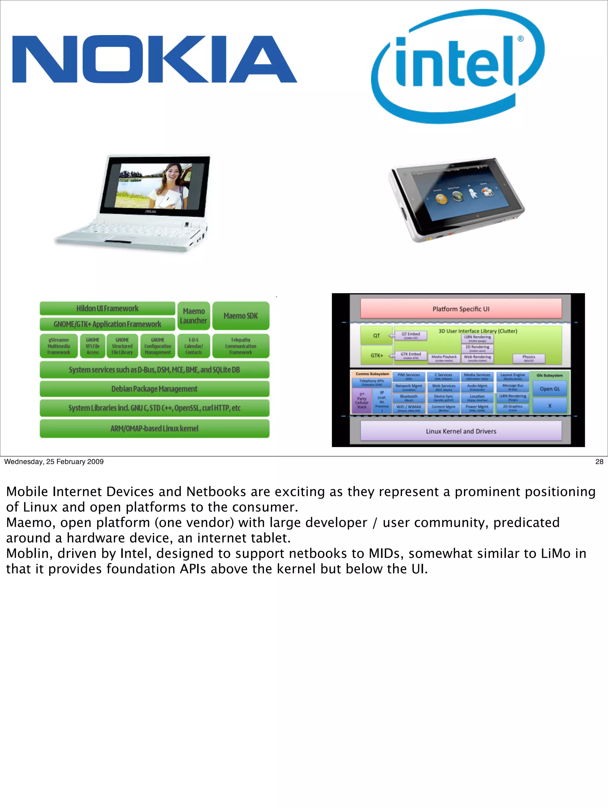 Wednesday, 25 February 2009                                                               28



Mobile Internet Devices and Netbooks are exciting as they represent a prominent positioning
of Linux and open platforms to the consumer.
Maemo, open platform (one vendor) with large developer / user community, predicated
around a hardware device, an internet tablet.
Moblin, driven by Intel, designed to support netbooks to MIDs, somewhat similar to LiMo in
that it provides foundation APIs above the kernel but below the UI.
 