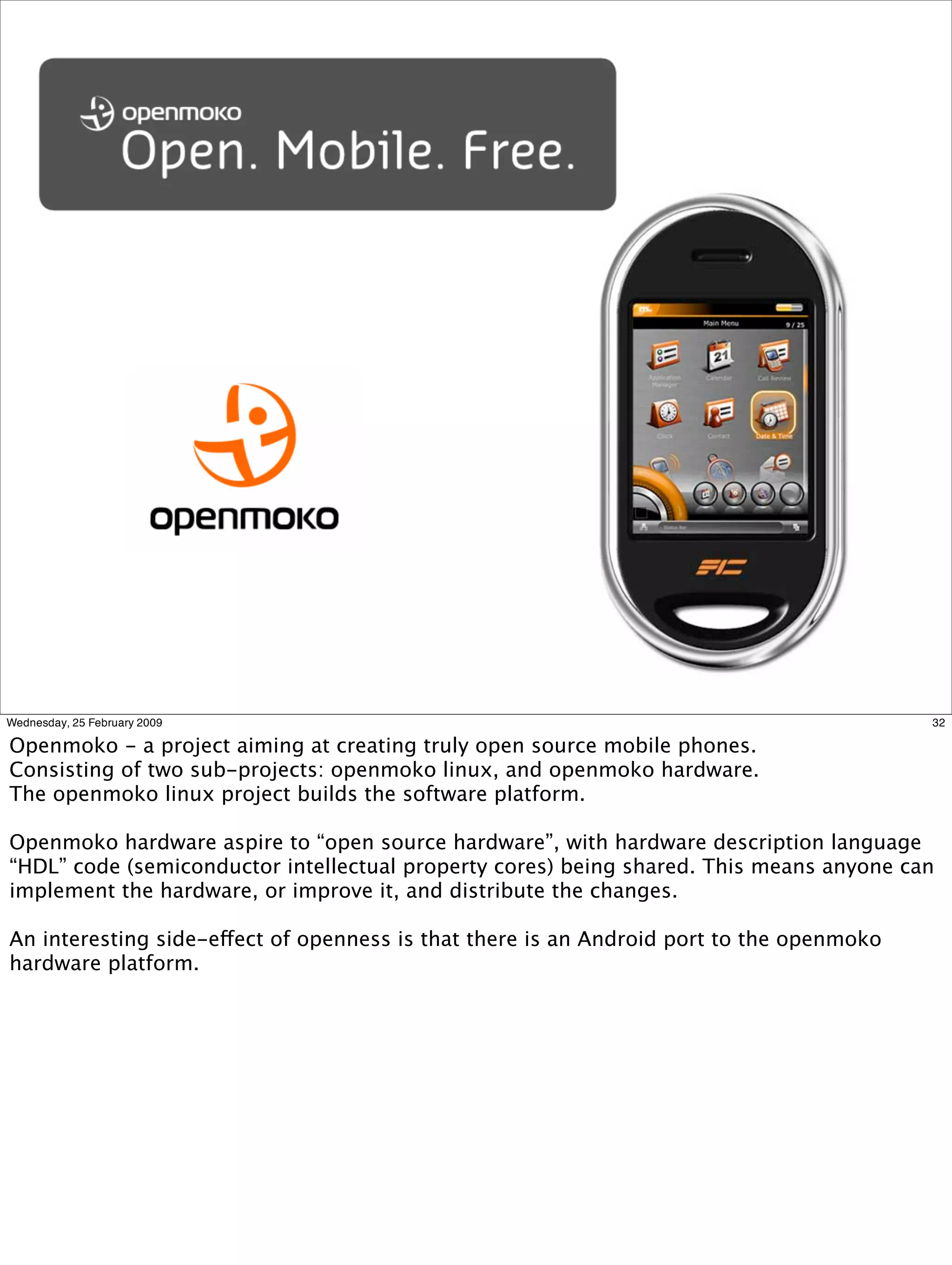 Wednesday, 25 February 2009                                                               32

Openmoko - a project aiming at creating truly open source mobile phones.
Consisting of two sub-projects: openmoko linux, and openmoko hardware.
The openmoko linux project builds the software platform.

Openmoko hardware aspire to “open source hardware”, with hardware description language
“HDL” code (semiconductor intellectual property cores) being shared. This means anyone can
implement the hardware, or improve it, and distribute the changes.

An interesting side-effect of openness is that there is an Android port to the openmoko
hardware platform.
 