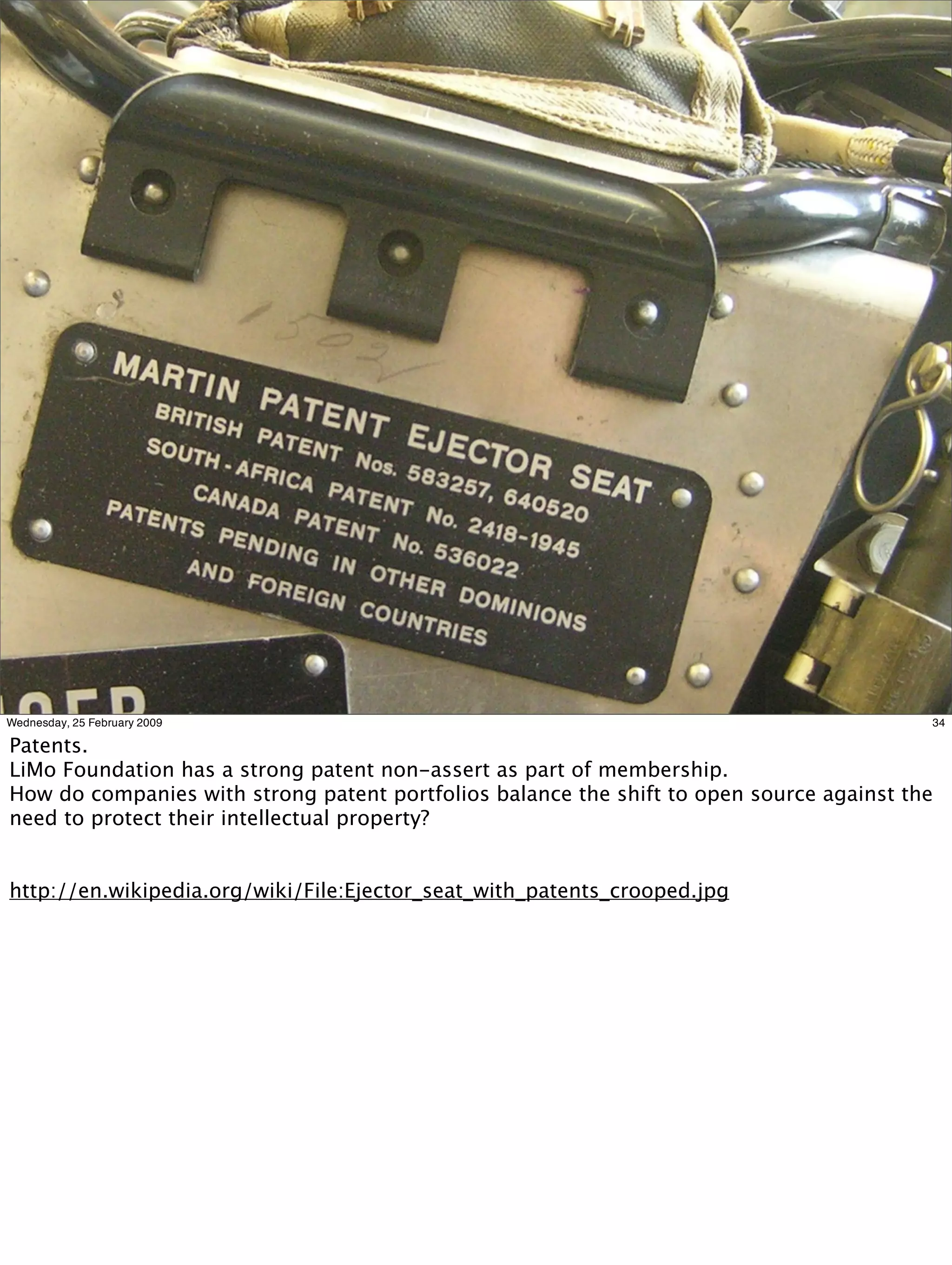 Wednesday, 25 February 2009                                                               34

Patents.
LiMo Foundation has a strong patent non-assert as part of membership.
How do companies with strong patent portfolios balance the shift to open source against the
need to protect their intellectual property?


http://en.wikipedia.org/wiki/File:Ejector_seat_with_patents_crooped.jpg
 
