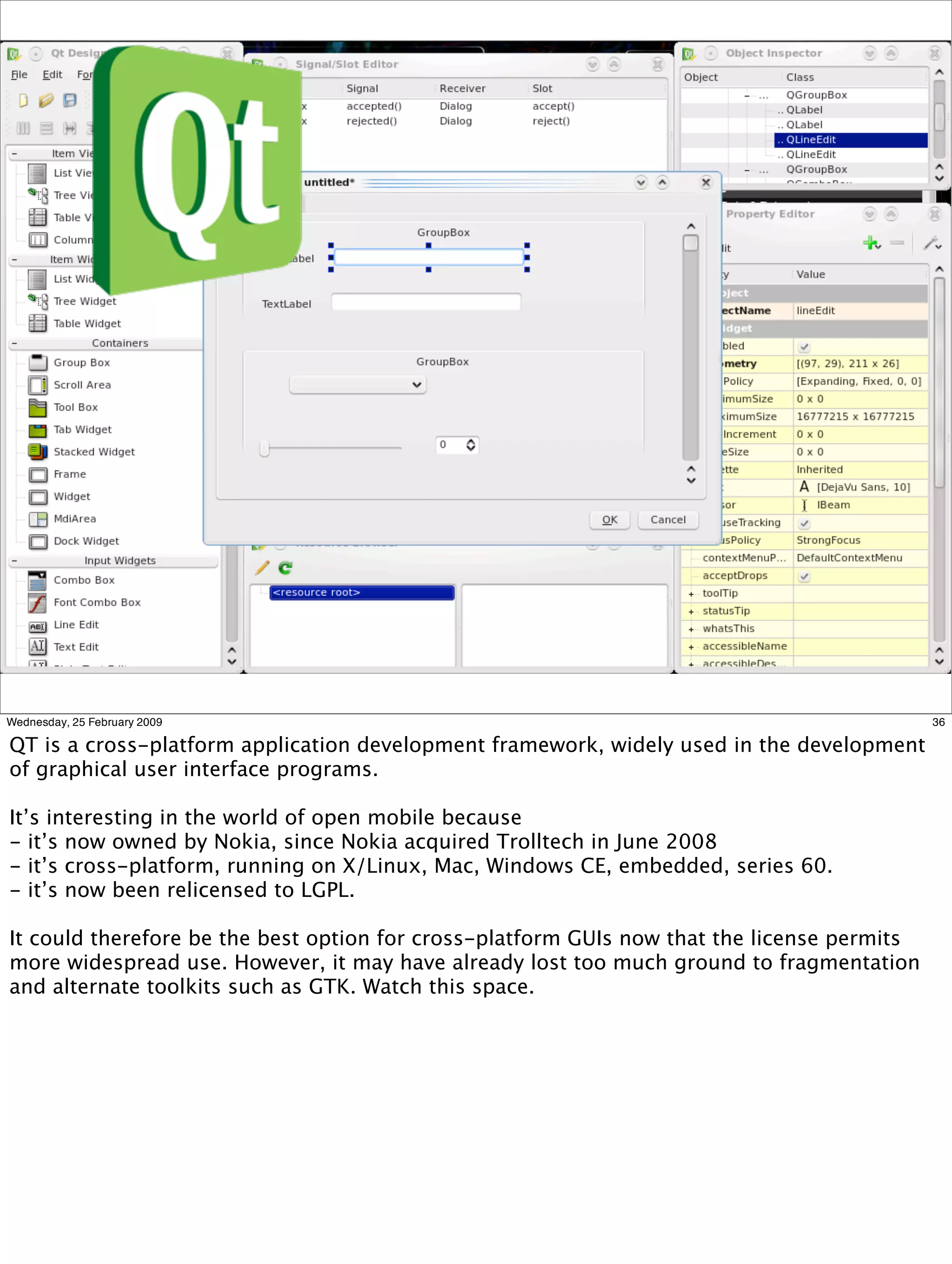 Wednesday, 25 February 2009                                                                  36

QT is a cross-platform application development framework, widely used in the development
of graphical user interface programs.

It’s interesting in the world of open mobile because
- it’s now owned by Nokia, since Nokia acquired Trolltech in June 2008
- it’s cross-platform, running on X/Linux, Mac, Windows CE, embedded, series 60.
- it’s now been relicensed to LGPL.

It could therefore be the best option for cross-platform GUIs now that the license permits
more widespread use. However, it may have already lost too much ground to fragmentation
and alternate toolkits such as GTK. Watch this space.
 
