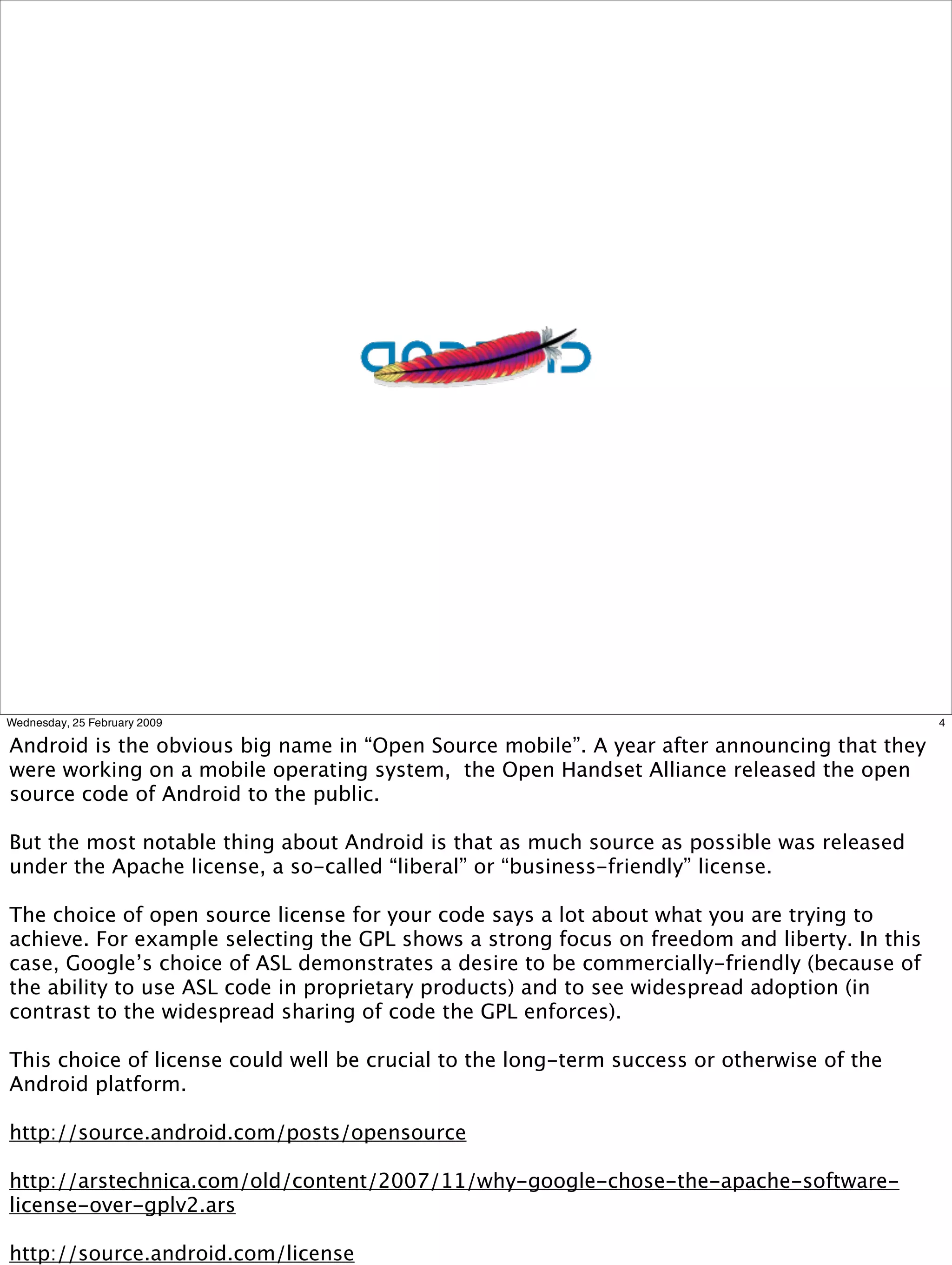 Wednesday, 25 February 2009                                                                   4

Android is the obvious big name in “Open Source mobile”. A year after announcing that they
were working on a mobile operating system, the Open Handset Alliance released the open
source code of Android to the public.

But the most notable thing about Android is that as much source as possible was released
under the Apache license, a so-called “liberal” or “business-friendly” license.

The choice of open source license for your code says a lot about what you are trying to
achieve. For example selecting the GPL shows a strong focus on freedom and liberty. In this
case, Google’s choice of ASL demonstrates a desire to be commercially-friendly (because of
the ability to use ASL code in proprietary products) and to see widespread adoption (in
contrast to the widespread sharing of code the GPL enforces).

This choice of license could well be crucial to the long-term success or otherwise of the
Android platform.

http://source.android.com/posts/opensource

http://arstechnica.com/old/content/2007/11/why-google-chose-the-apache-software-
license-over-gplv2.ars

http://source.android.com/license
 
