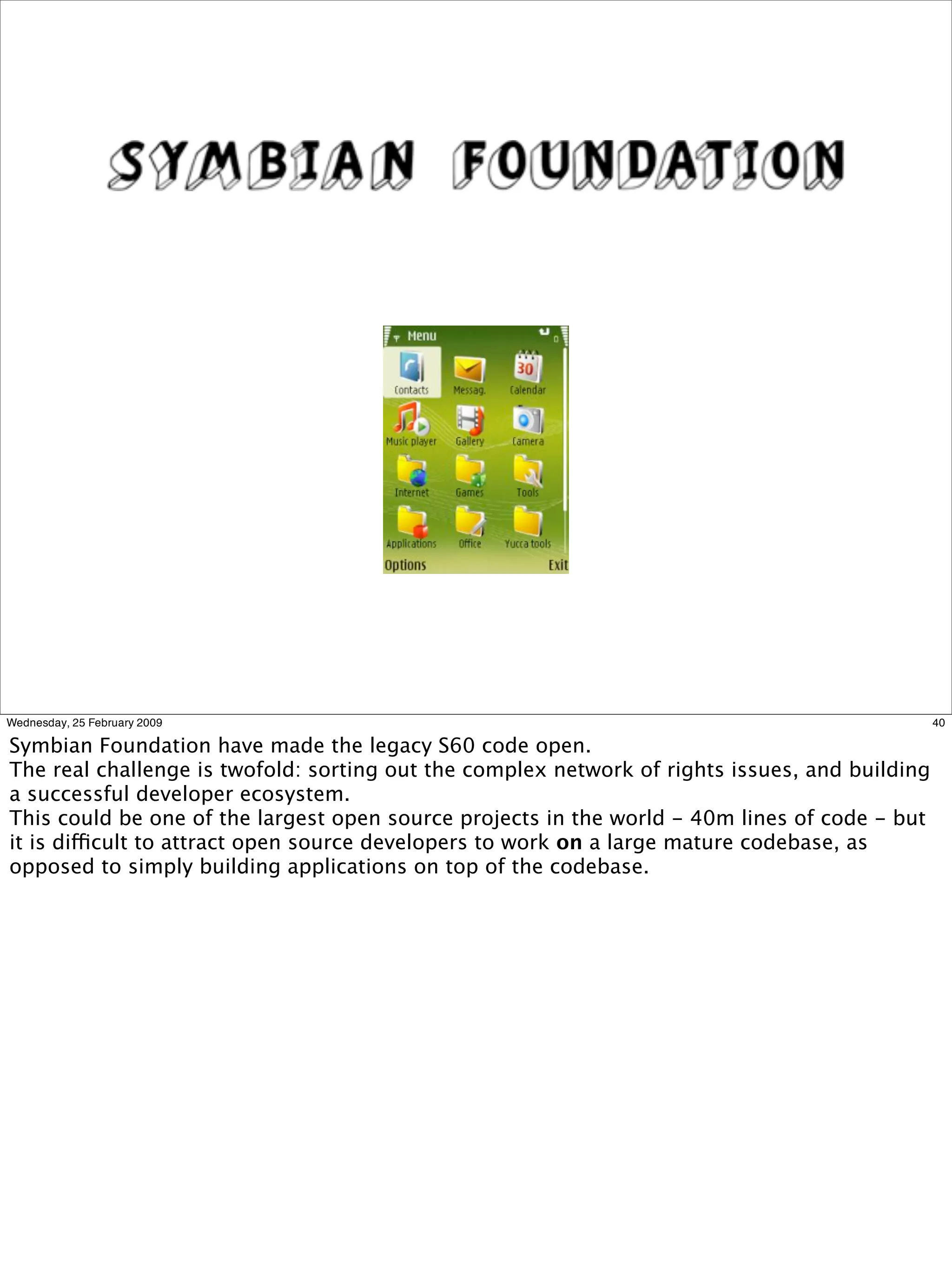 Wednesday, 25 February 2009                                                                     40

Symbian Foundation have made the legacy S60 code open.
The real challenge is twofold: sorting out the complex network of rights issues, and building
a successful developer ecosystem.
This could be one of the largest open source projects in the world - 40m lines of code - but
it is difficult to attract open source developers to work on a large mature codebase, as
opposed to simply building applications on top of the codebase.
 