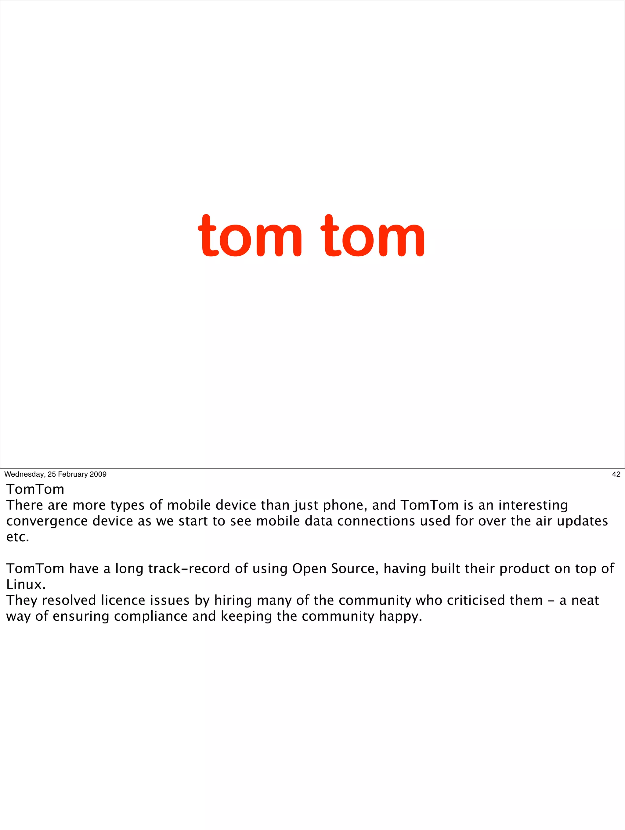 tom tom


Wednesday, 25 February 2009                                                                   42

TomTom
There are more types of mobile device than just phone, and TomTom is an interesting
convergence device as we start to see mobile data connections used for over the air updates
etc.

TomTom have a long track-record of using Open Source, having built their product on top of
Linux.
They resolved licence issues by hiring many of the community who criticised them - a neat
way of ensuring compliance and keeping the community happy.
 