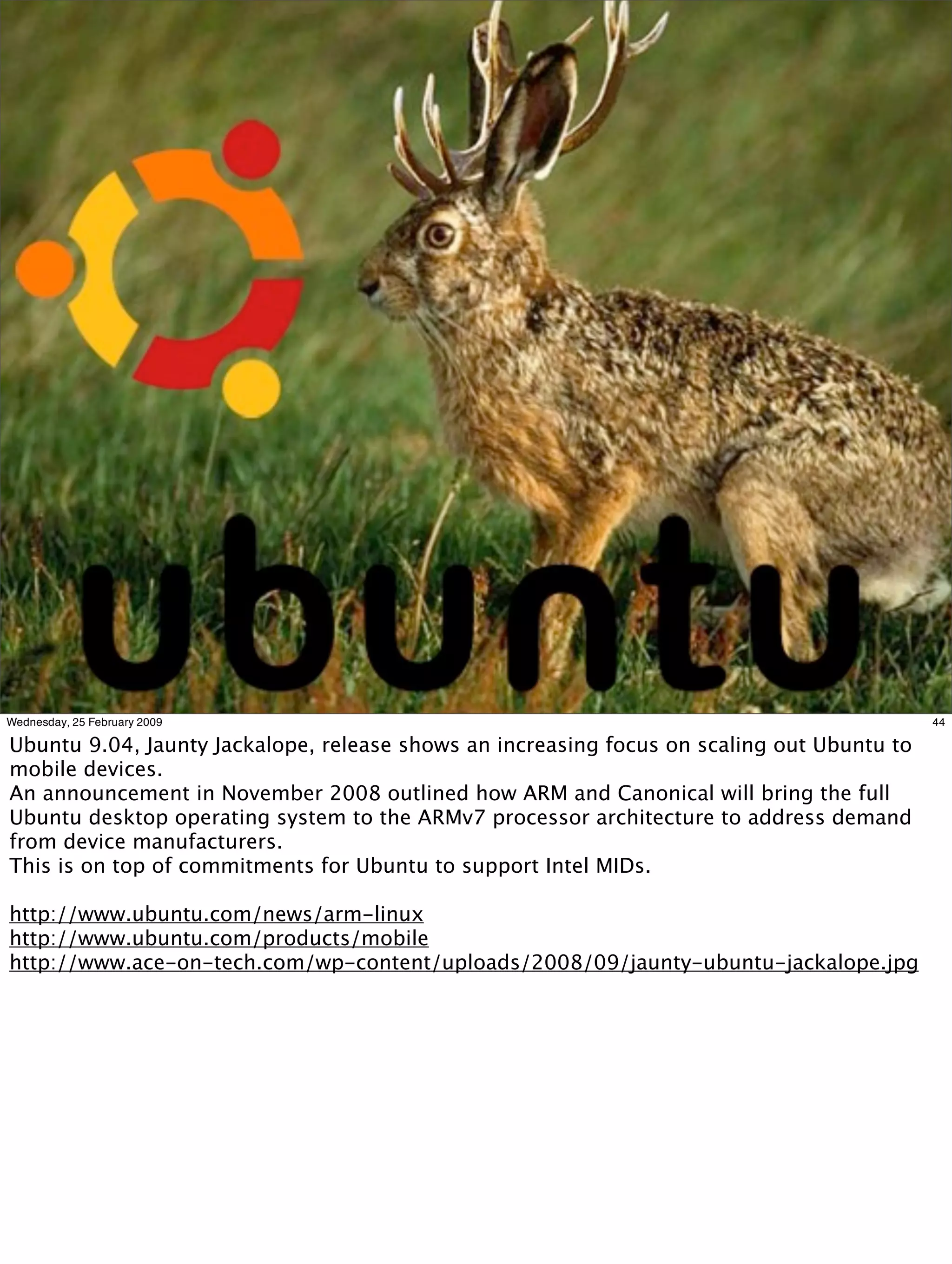 Wednesday, 25 February 2009                                                                 44

Ubuntu 9.04, Jaunty Jackalope, release shows an increasing focus on scaling out Ubuntu to
mobile devices.
An announcement in November 2008 outlined how ARM and Canonical will bring the full
Ubuntu desktop operating system to the ARMv7 processor architecture to address demand
from device manufacturers.
This is on top of commitments for Ubuntu to support Intel MIDs.

http://www.ubuntu.com/news/arm-linux
http://www.ubuntu.com/products/mobile
http://www.ace-on-tech.com/wp-content/uploads/2008/09/jaunty-ubuntu-jackalope.jpg
 