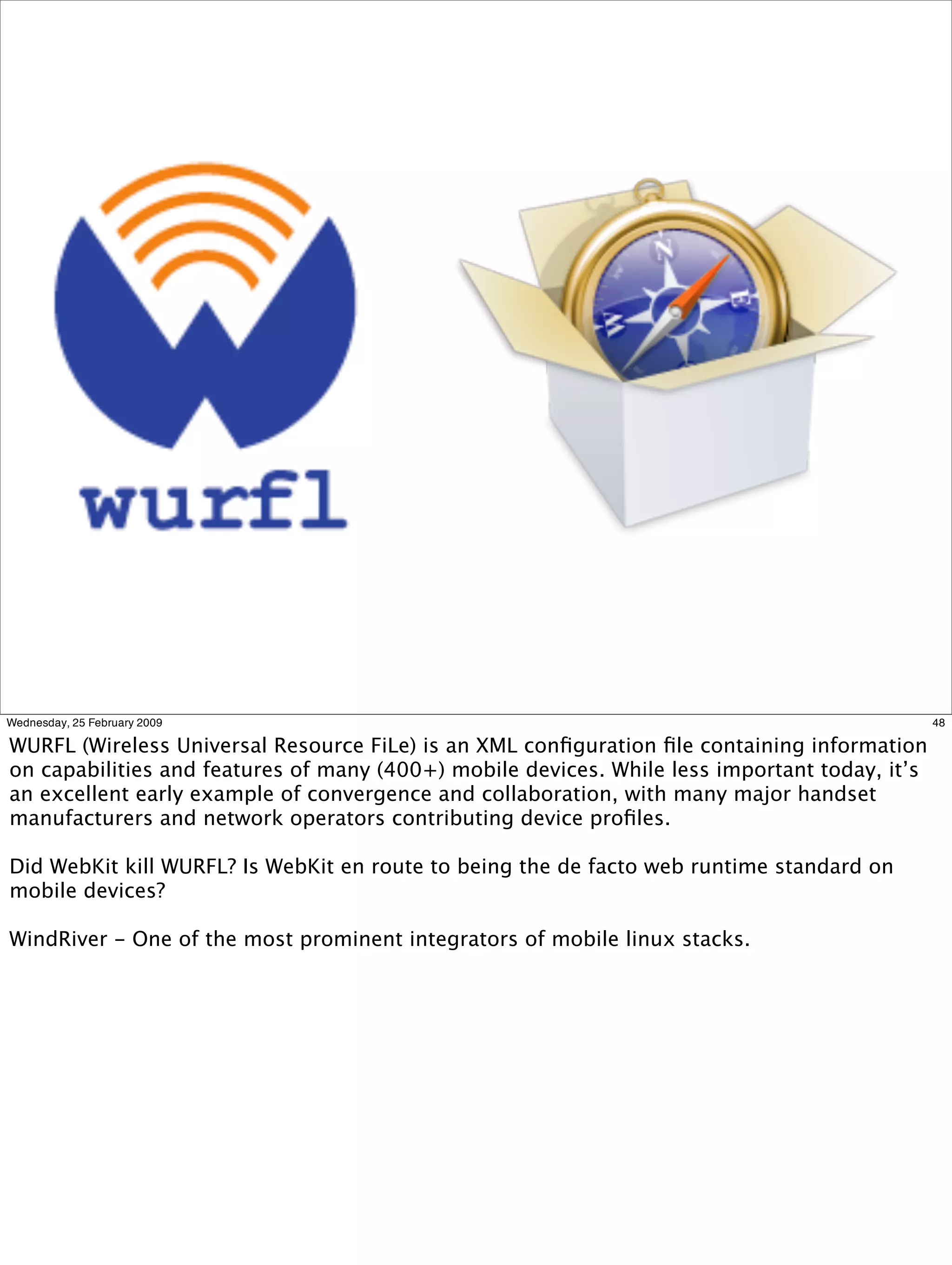 Wednesday, 25 February 2009                                                                    48

WURFL (Wireless Universal Resource FiLe) is an XML conﬁguration ﬁle containing information
on capabilities and features of many (400+) mobile devices. While less important today, it’s
an excellent early example of convergence and collaboration, with many major handset
manufacturers and network operators contributing device proﬁles.

Did WebKit kill WURFL? Is WebKit en route to being the de facto web runtime standard on
mobile devices?

WindRiver - One of the most prominent integrators of mobile linux stacks.
 
