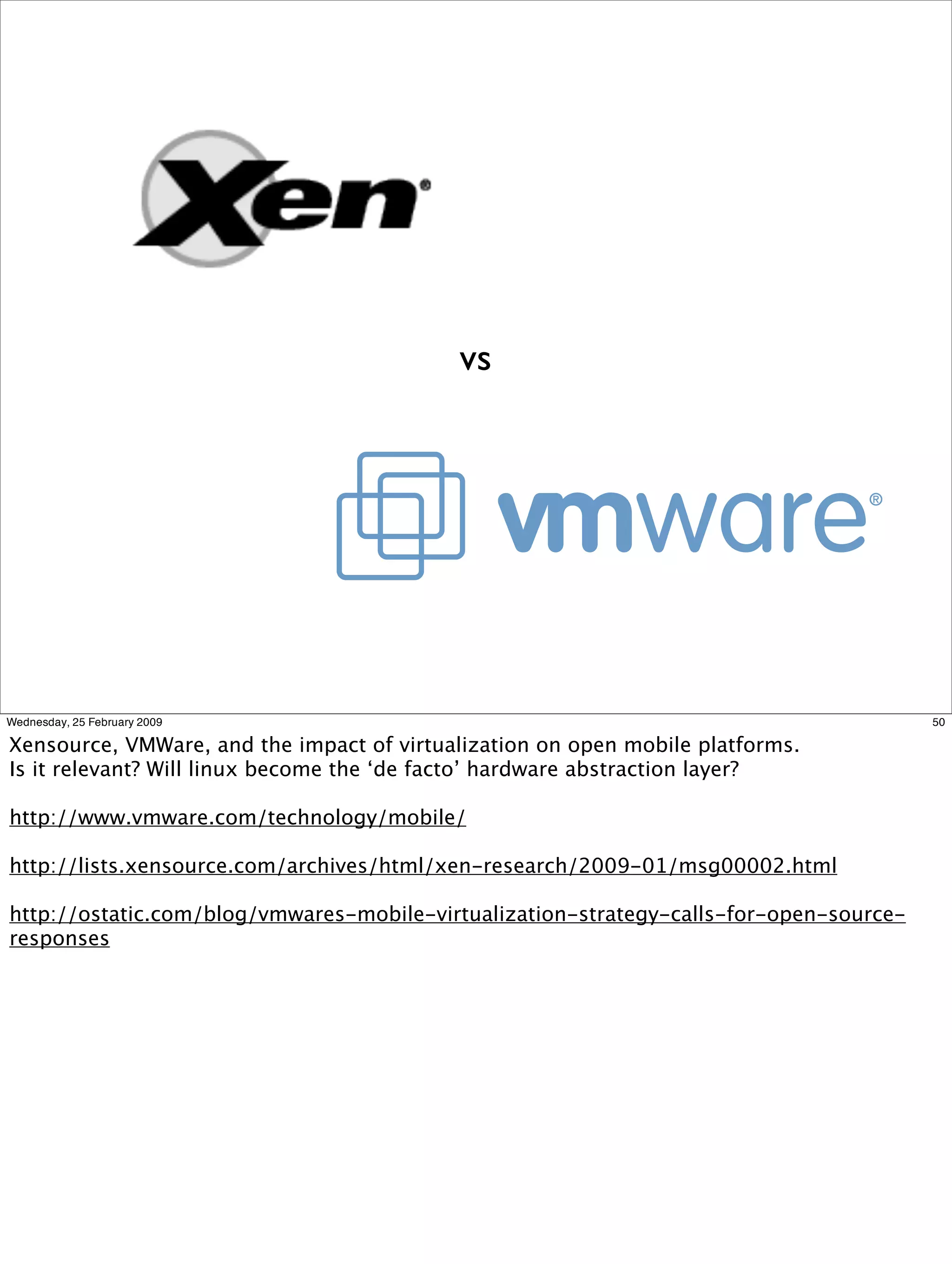 vs




Wednesday, 25 February 2009                                                             50

Xensource, VMWare, and the impact of virtualization on open mobile platforms.
Is it relevant? Will linux become the ‘de facto’ hardware abstraction layer?

http://www.vmware.com/technology/mobile/

http://lists.xensource.com/archives/html/xen-research/2009-01/msg00002.html

http://ostatic.com/blog/vmwares-mobile-virtualization-strategy-calls-for-open-source-
responses
 
