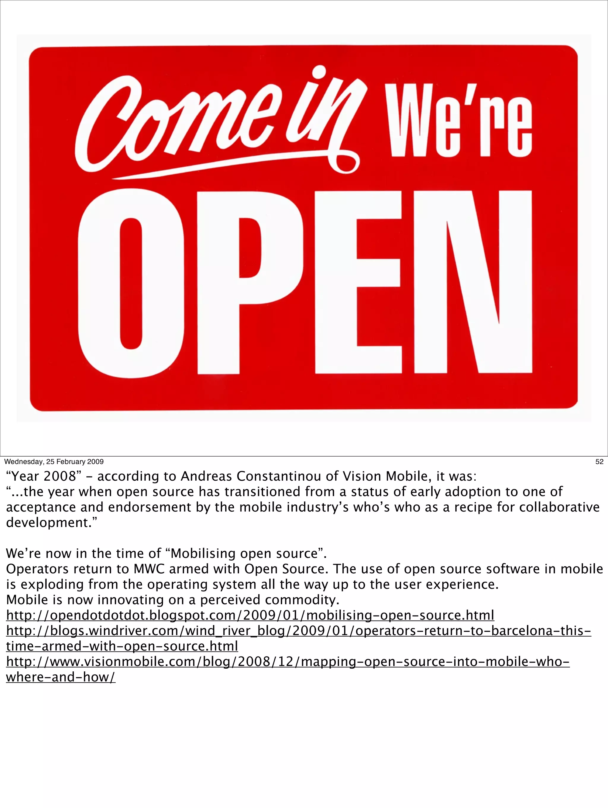 Wednesday, 25 February 2009                                                               52

“Year 2008” - according to Andreas Constantinou of Vision Mobile, it was:
“...the year when open source has transitioned from a status of early adoption to one of
acceptance and endorsement by the mobile industry’s who’s who as a recipe for collaborative
development.”

We’re now in the time of “Mobilising open source”.
Operators return to MWC armed with Open Source. The use of open source software in mobile
is exploding from the operating system all the way up to the user experience.
Mobile is now innovating on a perceived commodity.
http://opendotdotdot.blogspot.com/2009/01/mobilising-open-source.html
http://blogs.windriver.com/wind_river_blog/2009/01/operators-return-to-barcelona-this-
time-armed-with-open-source.html
http://www.visionmobile.com/blog/2008/12/mapping-open-source-into-mobile-who-
where-and-how/
 