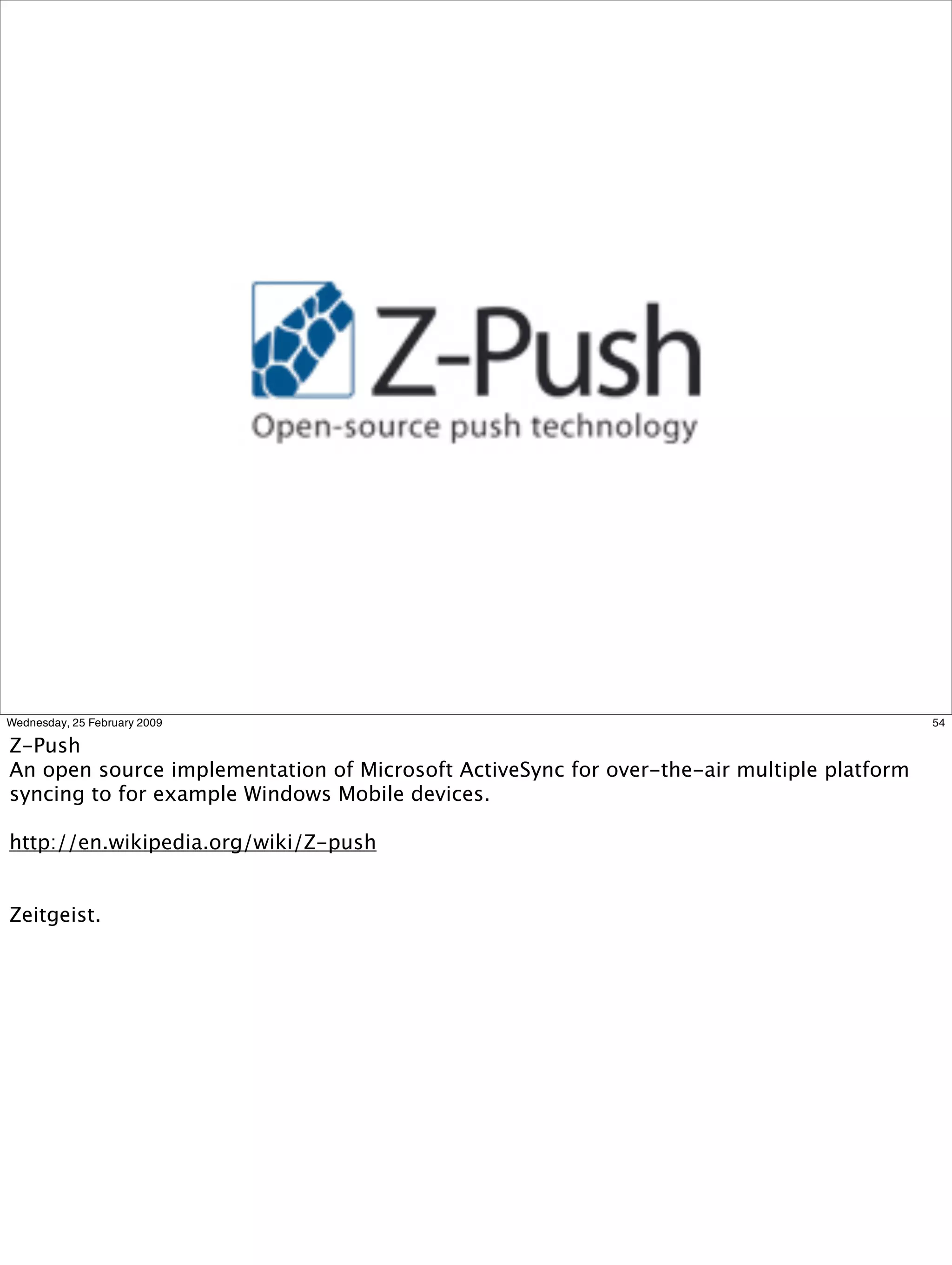 Wednesday, 25 February 2009                                                                54

Z-Push
An open source implementation of Microsoft ActiveSync for over-the-air multiple platform
syncing to for example Windows Mobile devices.

http://en.wikipedia.org/wiki/Z-push


Zeitgeist.
 