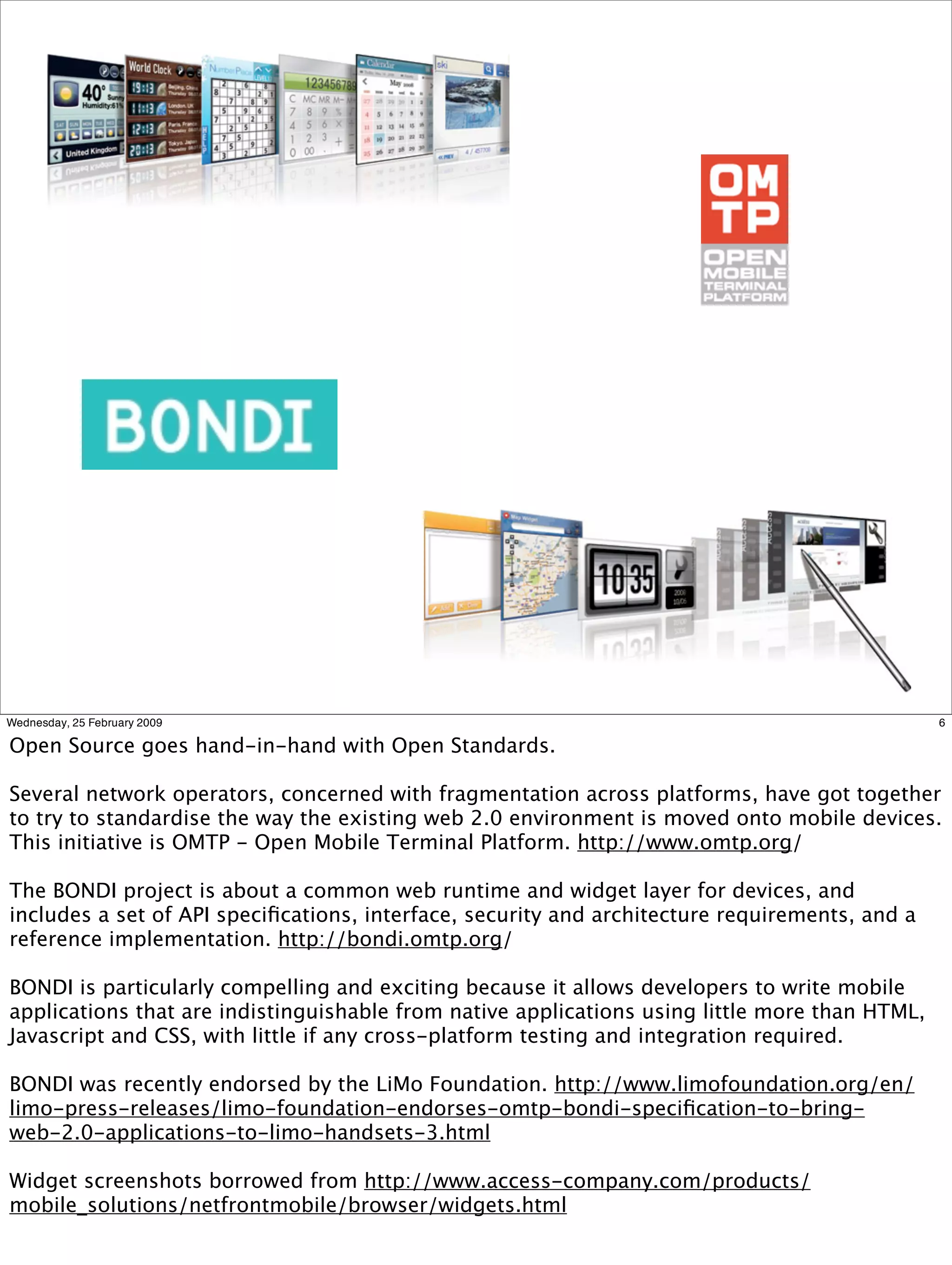 Wednesday, 25 February 2009                                                                     6

Open Source goes hand-in-hand with Open Standards.

Several network operators, concerned with fragmentation across platforms, have got together
to try to standardise the way the existing web 2.0 environment is moved onto mobile devices.
This initiative is OMTP - Open Mobile Terminal Platform. http://www.omtp.org/

The BONDI project is about a common web runtime and widget layer for devices, and
includes a set of API speciﬁcations, interface, security and architecture requirements, and a
reference implementation. http://bondi.omtp.org/

BONDI is particularly compelling and exciting because it allows developers to write mobile
applications that are indistinguishable from native applications using little more than HTML,
Javascript and CSS, with little if any cross-platform testing and integration required.

BONDI was recently endorsed by the LiMo Foundation. http://www.limofoundation.org/en/
limo-press-releases/limo-foundation-endorses-omtp-bondi-speciﬁcation-to-bring-
web-2.0-applications-to-limo-handsets-3.html

Widget screenshots borrowed from http://www.access-company.com/products/
mobile_solutions/netfrontmobile/browser/widgets.html
 