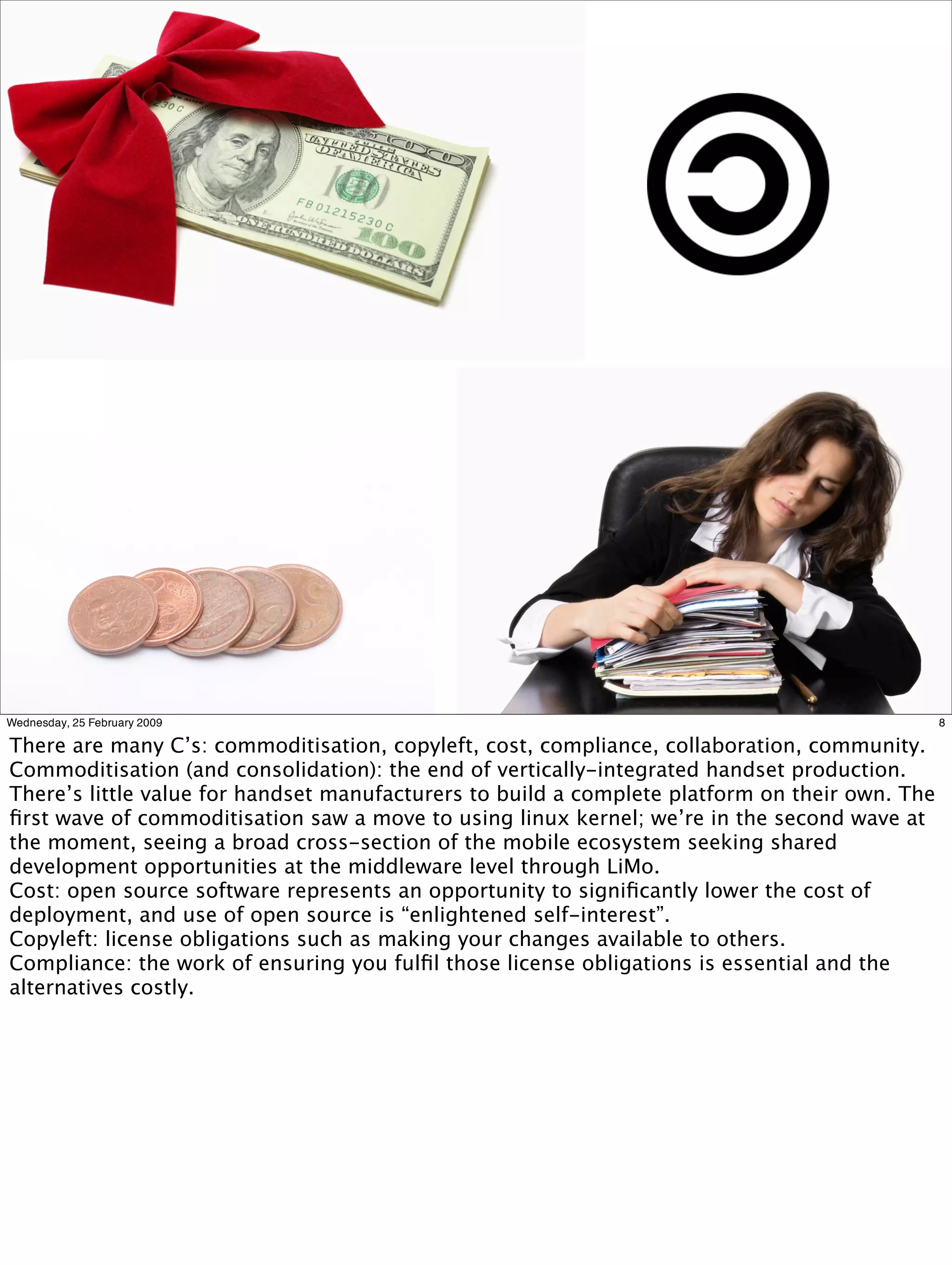 Wednesday, 25 February 2009                                                                     8

There are many C’s: commoditisation, copyleft, cost, compliance, collaboration, community.
Commoditisation (and consolidation): the end of vertically-integrated handset production.
There’s little value for handset manufacturers to build a complete platform on their own. The
ﬁrst wave of commoditisation saw a move to using linux kernel; we’re in the second wave at
the moment, seeing a broad cross-section of the mobile ecosystem seeking shared
development opportunities at the middleware level through LiMo.
Cost: open source software represents an opportunity to signiﬁcantly lower the cost of
deployment, and use of open source is “enlightened self-interest”.
Copyleft: license obligations such as making your changes available to others.
Compliance: the work of ensuring you fulﬁl those license obligations is essential and the
alternatives costly.
 