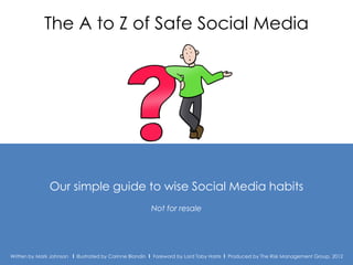 The A to Z of Safe Social Media




               Our simple guide to wise Social Media habits
                                                         Not for resale




Written by Mark Johnson I Illustrated by Corinne Blandin I Foreword by Lord Toby Harris I Produced by The The Risk Management Group 2012
                                                                                               Produced by Risk Management Group, 2012
 