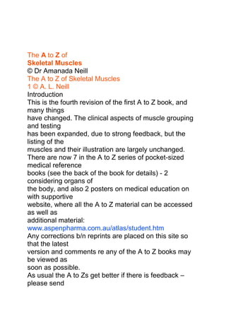Dr A. L. Neill<br />BSc MSc MBBS PhD FACBS<br />medicalamanda@gmail.com<br />The A to Z of<br />Skeletal Muscles<br />© Dr Amanada Neill<br />The A to Z of Skeletal Muscles<br />1 © A. L. Neill<br />Introduction<br />This is the fourth revision of the first A to Z book, and many things<br />have changed. The clinical aspects of muscle grouping and testing<br />has been expanded, due to strong feedback, but the listing of the<br />muscles and their illustration are largely unchanged.<br />There are now 7 in the A to Z series of pocket-sized medical reference<br />books (see the back of the book for details) - 2 considering organs of<br />the body, and also 2 posters on medical education on with supportive<br />website, where all the A to Z material can be accessed as well as<br />additional material: www.aspenpharma.com.au/atlas/student.htm<br />Any corrections b/n reprints are placed on this site so that the latest<br />version and comments re any of the A to Z books may be viewed as<br />soon as possible.<br />As usual the A to Zs get better if there is feedback – please send<br />us your comments and suggestions.<br />Acknowledgement<br />Thank you ASPENpharmacare Australia for your support & assistance in<br />this valuable project, particularly Mr. Greg Lan CEO of Aspenpharmacare<br />Australia, Rob Koster, Richard Clements and Ante Mihaljevic of TM<br />Graphic Design & everyone who provided valuable feedback.<br />Dedication<br />To AA and ZZ I love you.<br />How to use this book<br />The structure of the A to Z books grows and develops with each<br />publication, but the principle of listing structures in an alphabetical<br />manner as far as possible and hence making the book its own index<br />for easy retrieval has been maintained. However this is now done<br />after first dividing the material into a number of main topics for<br />example muscle groups acting on significant joints, examination,<br />palpation and testing of muscle groups prior to the main listing of<br />each and every muscle - excluding some of the detailed Head and<br />Neck muscles which can be found in the A to Z of the Head & Neck.<br />© Dr Amanada Neill<br />2<br />The A to Z of Skeletal Muscles<br />© A. L. Neill<br />Features are named using in the most familiar terms and those<br />agreed upon by anatomical nomenclature convention avoiding<br />eponymous terms wherever possible but as with all anatomical<br />studies sometimes several terms are used to name the same feature.<br />Wherever this is common and to save confusion reference is made to<br />each term. Similarly between disciplines such as radiology and<br />osteology as well as anatomy the same view may be described<br />several different ways, so when this is also common and to provide<br />clarity these terms are mentioned. In some cases with complex<br />muscles - several views of the same muscle are also supplied.<br />The text under each muscle in the main listing consists of basic<br />minimal information such as the : Origin (O), Insertion (I), Action (A),<br />Blood Supply (BS), Nerve Supply (NS), Nerve Root origin (NR) and<br />functional tests (T).<br />The test section is by no means complete, although in this edition it<br />has been added to in the front of the book with illustrations of testing<br />of major muscle groups. It is also expanded in the A to Z of<br />Peripheral Nerves and will be further explored in the A to Z of<br />muscle and PN testing.<br />Capitalization is used to demonstrate the muscles and bones and<br />important components.<br />It is hoped that this will prove a valuable resource for those working<br />on muscle examination exercise and recovery in whatever field.<br />Any suggestions on format or inclusions will be gratefully received<br />This book is cross-referenced with all the other A to Zs<br />Thank you<br />Amanda Neill<br />BSc MSc MBBS PhD FACBS<br />ISBN 978 0 9806959 6 0<br />© Dr Amanada Neill<br />The A to Z of Skeletal Muscles<br />3 © A. L. Neill<br />Table of contents<br />Introduction 1<br />Acknowledgement 1<br />Dedication 1<br />How to use this Book 1<br />Table of Contents 3<br />Abbreviations 4<br />Common Terms Used in the Study & Examination<br />of Skeletal Muscles, Nerves & Bones 5<br />Structure & Substructure of Skeletal Muscles 11<br />Definition of Tendons & Ligaments 10<br />Neuro-Muscular Junction 13<br />Neuro-Muscular Spindle 15<br />Neuro-Tendinous Spindle 15<br />Anatomical Planes & Relations 17<br />Anatomical Movements 19<br />Classification, Naming & Examination of Muscles 25<br />Myotomes 27<br />Muscle Innervation at the Spinal Cord level 28<br />Segmental Motor Nerve Diagram 33<br />Summaries Of Skeletal Muscle Groups 35<br />Examination of Skeletal Muscles - major groups 61<br />Index - Alphabetical Listing Of Muscles 69<br />© Dr Amanada Neill<br />4<br />The A to Z of Skeletal Muscles<br />© A. L. Neill<br />Abbreviations<br />A = actions /movements of<br />a joint<br />aa = anastomosis or anastomoses<br />adj. = adjective<br />aka = also known as<br />ALL = anterior longitudinal ligament<br />alt. = alternative<br />ant. = anterior<br />art. = articulation (joint w/o the<br />additional support structures)<br />AS = Alternative Spelling, generally<br />referring to the diff. b/n<br />British & American spelling<br />ASIS = anterior superior iliac spine<br />(of hip bone)<br />b/n = between<br />BP = brachial plexus<br />BS = Blood Supply<br />C = cervical<br />c.f. = compared to<br />CN = cranial nerve<br />CNS = central nervous system<br />Co = coccygeal<br />CP = cervical plexus<br />collat. = collateral<br />CSF = Cerebrospinal fluid<br />CT = connective tissue<br />e.g. = example<br />EC = extracellular (outside the cell)<br />ES = Erector Spinae group of<br />muscles<br />ext. = extensor (as in muscle to<br />extend across a joint)<br />Gk. = Greek<br />I = insertion<br />IC = intercarpal / intercarpo - (b/n<br />wrist)<br />IMC = intermetacarpal<br />IP = interphalangeal (b/n fingers /<br />toes)<br />IT = intertarsal / intertarso<br />jt(s) = joints = articulations<br />L = lumbar / left<br />LL = lower limb<br />lig = ligament<br />LP = lumbar plexus<br />Lt. = Latin<br />MC = metacarpal / metacarpo-<br />(hand)<br />MCP = metacarpo-phalangeal<br />med = medial<br />MT = metatarsal / metatarso (foot)<br />N = nerve<br />NR = nerve root origin<br />NS = nervous supply / nerve<br />system<br />NT = nervous tissue<br />O = origin<br />P = phalangeal / phalanges /<br />phalangopl.<br />= plural<br />PLL = posterior longitudinal<br />ligament<br />PN = peripheral nerve<br />post. = posterior<br />R = right / resistance<br />ROM = range of motion<br />S = sacral<br />sing. = singular<br />SC = spinal cord<br />SN = spinal nerve<br />SP = spinous process / sacral<br />plexus<br />SS = signs and symptoms<br />T = TEST / thoracic<br />TOS = thoracic outlet syndrome<br />TP = transverse process<br />UL = upper limb, arm<br />VB = vertebral body<br />VC = vertebral column<br />w/n = within<br />w/o = without<br />wrt = with respect to<br />& = and<br />© Dr Amanada Neill<br />The A to Z of Skeletal Muscles<br />5 © A. L. Neill<br />Common terms in the Study and Examination of<br />Skeletal Muscles, Nerves and Bones<br />Ala wing used for winglike process e.g. on the hip bone<br />Ankle bend ie the “bend” b/n the leg and foot<br />Ante before - in front of<br />Aperture an opening or space between bones or within a bone<br />Aponeurosis expanded end of a tendon - sheet of fibrous tissue<br />allowing for muscle insertion<br />Appendicular (skeleton) that which is not axial i.e. the upper and lower limbs<br />Areolar air filled bone - tooth socket<br />Articulation joint, which is a point of contact b/n 2 opposing bones<br />Axial (skeleton) refers to the head & trunk (vertebrae, ribs & sternum)<br />of the body.<br />Basilar relating to the base or bottom of structures<br />Basocranium base of the skull<br />Brachi pertaining to the arm (upper arm)<br />Brevis short<br />Buccal relating to the cheek<br />Canal tunnel / extended foramen<br />Capitus/Caput relating to the head<br />Carpi/Carpo- relating to the wrist<br />Carotid “to put to sleep” related to the carotid BVs in the<br />neck which when compressed can put a person to sleep<br />Cavity/Cavernous an open area or sinus w/n a bone or formed by 2 or<br />more bones - used interchangeably with fossa.<br />Cephalic/Cephalo- pertaining to the head<br />Cervical/Cerivco- pertaining to the neck<br />Cilli/Cillia pertaining to the eyelash / hair<br />Colles referring to the “collar” or neck<br />Cochlea a snail, snaillike relating to the organ of Corti in the<br />ear<br />Condyle a rounded enlargement / process possessing an<br />articulating (joint) surface.<br />Cornu a horn as on the Hyoid bone<br />Corona a crown. adj.- coronary, coronoid or coronal; hence<br />a coronal plane is parallel to the main arch of a crown<br />which passes from ear to ear (c.f. coronal suture).<br />Costa / Costal referring to the ribs<br />Cranium / Cranus the cranium of the skull comprises all of the bones of<br />the skull except for the mandible, referring to the<br />skull generally excluding the facial bones<br />Crest prominent sharp thin ridge of bone formed by the<br />attachment of muscles particularly powerful ones eg<br />Temporalis / Sagittal crest<br />Cuneate / Cuneus a wedge / wedge-shaped<br />Cutus referring to skin, hence cutaneous branches of Ns go<br />to the skin<br />Deltoid D-Shaped<br />© Dr Amanada Neill<br />6<br />The A to Z of Skeletal Muscles<br />© A. L. Neill<br />Dens / Dentine / Dentate a tooth, relating to teeth, denticulate having tooth-like<br />projections (see odontoid)<br />Depression a concavity on a surface<br />Diaphragm a partition or separating wall<br />Diaphysis the body of a long bone. In the young this is the<br />region between the growth plates.<br />Digit / Digitorum relating to the fingers or toes<br />Dislocation a displacement of anything particularly bone (also<br />called luxation)<br />Distal further away from the core opposite to Proximal<br />Dorsal / Dorsi relating to the back or the back of something e.g. the<br />hand<br />Elbow any bend in the arm referring to the elbow b/n arm<br />and forearm<br />Eminence a smooth projection on a bone.<br />Epi- on top of<br />Epiphysis the end of a long bone beyond the growth plate<br />(epiphyseal plate) - 2 epiphyses to each long bone.<br />Facet a face, a small bony surface (occlusal facet on the<br />chewing surfaces of the teeth) seen in planar joints.<br />Femoris pertaining to the thigh<br />Fissure a narrow slit or gap from cleft.<br />Foramen a natural hole in a bone usually for the transmission<br />of blood vessels and/or nerves. (pl. foramina).<br />Fornix an arch<br />Fossa a pit, depression, or concavity, on a bone, or from<br />several bones as in temporomandibular fossa - more<br />like a “bowl” than a cavity<br />Fovea a small pit (usually smaller than a fossa) - as in the<br />fovea of the occlusal surface of the molar tooth.<br />Fracture break # particularly of bone<br />Genio/Genu pertaining to the knee<br />Geneio pertaining to the chin adj. geneio<br />Glossus / Glosso pertaining to the tongue<br />Gluteal / Gluteus pertaining to the buttocks<br />Groove long pit or furrow, as on the Humerus<br />Hamus a hook hence the term used for bones which “hook<br />around other bones or where other structures are<br />able to attach by hooking - hamulus = a small hook.<br />Hyoid U-shaped<br />Incisura a notch.<br />Inter between (b/n)<br />Intra within (w/n)<br />Lacerum something lacerated, mangled or torn eg foramen<br />lacerum small sharp hole at the base of the skull<br />often ripping tissue in trauma.<br />Lacrimal related to tears and tear drops. (noun lacrima)<br />Lamina a plate as in the lamina of the vertebra a plate of bone<br />connecting the vertical & transverse spines (pl. laminae)<br />© Dr Amanada Neill<br />Lesion deficit or injury - lack of function arising from pathology<br />Ligament fibrous tissue joining bone to bone<br />Linea a line as in the nuchal lines of the Occiput, linea<br />aspera of the Femur<br />Lingual pertaining to the tongue<br />Lip projection over the usual margin - e.g. the Glenoid lip<br />(often pathological)<br />Locus a place (c.f. location, locate, dislocate).<br />Longus long<br />Lumbar back - generally the lower part of the back (lumbago)<br />Magnum large pl magna<br />Mandible from the verb to chew, hence, the movable lower jaw;<br />adj.- mandibular.<br />Mastoid a breast or teat shape - mastoid process of the<br />Temporal bone.<br />Maxilla the jaw-bone; now used only for the upper jaw; adj.-<br />maxillary.<br />Meatus a short passage; adj.- meatal as in external acoustic<br />meatus connecting the outer ear with the middle ear.<br />Medulla middle<br />Mental relating to the chin (mentum = chin not mens = mind)<br />Metaphysis the slightly expanded end of the shaft of a bone.<br />Mylo- relating to the molar teeth (from grinding as in a mill)<br />Notch an indentation in the margin of a structure.<br />Nucha the nape or back of the neck adj.- nuchal.<br />Oblique / Obliquuis pertaining to a slope or slant e.g. muscles slanting<br />downwards etc<br />Occiput the prominent convexity of the back of the head<br />Occiput = Occipital bone adj. occipital<br />Oculus / Ocular an eye / relating to an eye<br />Odontoid relating to teeth, toothlike see Dens<br />Omo- pertaining to the shoulder<br />Orbit a circle; the name given to the bony socket in which<br />the eyeball rotates; adj - orbital.<br />Orifice an opening.<br />Oris / Ora relating to the mouth<br />Os / Osseus / Ossei a bone / bonelike, referring to bone<br />Ostium a door, an opening, an orifice.<br />Ovale Oval shaped<br />Palate a roof adj.- palatal or platatine.<br />Palm / Palmar referring to the palm of the hand - anterior in the<br />anatomical position<br />Palpebra pertaining to the eyebrow<br />Parietal pertaining to the outer wall of a cavity from paries, a wall<br />Parotid pertaining to a region beside or near the ear<br />Pars a part of<br />Pectus/ Pectorial referring to the anterior wall of the chest / breast<br />Pennate resembling a feather<br />Peroneus referring to the lower leg adj. - peroneal<br />The A to Z of Skeletal Muscles<br />7 © A. L. Neill<br />© Dr Amanada Neill<br />8<br />The A to Z of Skeletal Muscles<br />© A. L. Neill<br />Phalanx/Phalanges small bones of the fingers or toes - 3/finger (2/thumb<br />2/big toe)<br />Piriform pear shaped<br />Plantae referring to the sole of the foot adj - plantar<br />Process a general term describing any marked projection or<br />prominence as in the mandibular process.<br />Prominens a projection<br />Prone to place face down, or lie on the anterior surface<br />(opposite supine)<br />Pterygoid wing-shaped<br />Pubis/Pubic “hairy”, pertaining to the hairy part of the hip<br />Quadratus square or rectangular shaped<br />Radial/Radialis pertaining to the radial or lateral bone of the forearm<br />Recess a secluded area or pocket; a small cavity set apart<br />from a main cavity.<br />Rectus straight - erect<br />Rhomboid rhomboid shaped (squashed, leaning square)<br />Ridge elevated bony growth often roughened.<br />Risorius laughter, smile<br />Root the segments of origin as in Nerve Root (NR) of the<br />Peripheral Nerve made up from several points of exit<br />from the SC<br />Rotundum round<br />Sagittal an arrow; the sagittal suture is notched posteriorly,<br />making it look like an arrow by the lambdoid sutures.<br />Salpingo pertaining to a tube<br />Scalene uneven, one side very different to the other<br />Sesamoid grainlike<br />Sigmoid S-shaped, from the letter Sigma which is S in Greek.<br />Sinus a space usually within a bone lined with mucous<br />membrane, such as the frontal and maxillary sinuses<br />in the head, (also, a modified BV usually vein with an<br />enlarged lumen for blood storage and containing no or<br />little muscle in its wall). Sinuses may contain air,<br />venous or arterial blood, lymph or serous fluid<br />depending upon location and health of the subject<br />adj.- sinusoid.<br />Skull the skull refers to all of the bones that comprise the<br />head.<br />Spine a thorn - descriptive of a sharp, slender<br />process / protrusion. adj. - spinous<br />Splanchocranium refers to the facial bones of the skull - most muscles<br />to this region are innervated by the Facial (CN VII) and<br />Trigeminal (CN V) nerves.<br />Subluxation partial dislocation of bone, generally in the VC, used<br />to account for any mechanical impediment to N function<br />Sulcus long wide groove often due to a BV indentation<br />Supine to place face up or to lie on posterior surface<br />(opposite prone)<br />© Dr Amanada Neill<br />Suture the saw-like edge of a cranial bone that serves as<br />joint between bones of the skull.<br />Stylos an instrument for writing hence adj. - styloid a<br />pencil-like structure.<br />Symphysis a joint or a growth with bone-cartilage-bone<br />connection e.g. in pubic symphysis<br />Tarsus / Tarsal pertaining to the Tarsal bone and the bones distal to it<br />in the foot (not the toes - phalanges)<br />Temporal refers to time and the fact that grey hair (marking the<br />passage of time) often appears first at the site of the<br />temporal bone.<br />Tendon fibrous end of a skeletal muscle facilitating attachment<br />to bone (as opposed to ligament joining bone to bone)<br />Tensor to stretch (i.e. muscle to stretch so that a structure is<br />“tense”)<br />Tentorium a tent.<br />Teres round shape<br />Thenar relating to the palm as in thenar eminence<br />Thorax referring to the chest region - anterior the area b/n<br />the neck and the abdomen<br />Trabecula a “little” beam i.e. supporting structure or strut pl.<br />trabeculae<br />Trapezoid trapezius or kite shape<br />Trochanter small wheel or disc-shaped as the disc shape of the<br />trochanters of the Femur<br />Trochlear pulley that part of the bone/ligament which pulls<br />bones in another direction e.g. in the elbow and ankle<br />Trunk the area b/n the thorax and the pelvis anterior and<br />posterior - core muscles generally surround the trunk,<br />relatively undefined (also referring to large groups of N<br />fibres organizing to supply a particular region as in<br />the trunks of the BP)<br />Tubercle a small process or bump, an eminence..<br />Tuberculum a very small prominence, process or bump.<br />Tuberosity a large rounded process or eminence, a swelling or<br />large rough prominence often associated with a<br />tendon or ligament attachment.<br />Tympanic pertaining to a drum<br />Uncus a hook adj. - uncinate.<br />Vagina a sheath; hence, invagination is the acquisition of a<br />sheath by pushing inwards into a structure, and<br />evagination is similar but produced by pushing<br />outwards adj. - vaginal.<br />Velum / Veli pertaining to a veil<br />Volar pertaining to the sole (foot) or palm (hand)<br />Zygoma a yoke, hence, the bone joining the maxillary, frontal,<br />temporal & sphenoid bones also referring to the quot;
Hquot;
<br />shape of the bone. adj zygomatic.<br />The A to Z of Skeletal Muscles<br />9 © A. L. Neill<br />© Dr Amanada Neill<br />10<br />The A to Z of Skeletal Muscles<br />© A. L. Neill<br />Definition of Ligament and Tendon<br />Ligament (2)= CT band which joins the muscle (1) to the bone<br />also used to describe any non-specific thickening of CT in organs and<br />other structures - may incorrectly be used in this sense<br />interchangeably with Tendon<br />Tendon (3)= - CT band which joins 2 bones over a joint or 2<br />boney points - used for joint stabilization<br />to limit the ROM of the joint as in the Knee<br />1<br />2<br />3<br />© Dr Amanada Neill<br />The A to Z of Skeletal Muscles<br />11 © A. L. Neill<br />Structure and Substructure of<br />Skeletal muscles<br />1 muscle eg. Biceps<br />2 epimysium - CT surrounding a whole muscle<br />3 perimysium - CT surrounding a muscle fascicle<br />4 endomysium - CT surrounding each muscle fibre<br />5 muscle fibre<br />6 nucleus (note the muscle cell is multinucleated)<br />7 sarcolemma - membrane around each myofibril<br />8 myofibril<br />9 sarcomere basic contractile unit of the muscle<br />10 myosin filament<br />11 actin filament<br />A band - myosin to myosin filaments<br />H band - myosin only segments minimum in contraction<br />I band - actin only segment maximum in relaxation<br />Z line - line of attachment of the actin filaments<br />© Dr Amanada Neill<br />12<br />The A to Z of Skeletal Muscles<br />© A. L. Neill<br />1<br />2<br />3<br />4<br />5<br />6<br />7<br />2 I<br />A<br />8<br />9<br />H<br />Z<br />A<br />11<br />H<br />10<br />© Dr Amanada Neill<br />The A to Z of Skeletal Muscles<br />13 © A. L. Neill<br />Neuromuscular Junction –<br />Nerve end attaching to Skeletal muscle<br />longitudinal<br />1 axon - sheathed<br />2 mylein sheath – multiple lipid layers<br />3 Schwann cell<br />4 axonlemma – axon membrane<br />5 pre-synaptic vesicles<br />6 axon – unsheathed / naked<br />7 presynaptic membrane<br />8 junctional folds (in sarcolemma)<br />9 synaptic cleft (~20nm)<br />10 mitochondria<br />11 sarcolemma<br />12 myofilaments in muscle fibre<br />© Dr Amanada Neill<br />14<br />The A to Z of Skeletal Muscles<br />© A. L. Neill<br />I 2<br />3 4<br />5 6<br />7<br />12<br />8<br />9<br />10<br />11<br />© Dr Amanada Neill<br />The A to Z of Skeletal Muscles<br />15 © A. L. Neill<br />Neuro-Muscular Spindle –<br />feedback loop to stop overextension in Skeletal<br />muscle<br />Neuro-Tendinous Spindle –<br />feedback loop to tendon<br />1 capsule of spindle<br />2 myelinated motor fibres<br />3 myelinated sensory fibres<br />4 unmyelinated motor fibres<br />5 annualospiral fibre endings<br />6 bag of nuclei in intrafusal muscle<br />7 motor end plates<br />8 muscle fibres i = intrafusal e = extrafusal<br />9 skeletal muscle nuclei<br />10 tendon fibres i = intrafusal e = extrafusal<br />11 naked axons<br />12 nuclei in tendon<br />© Dr Amanada Neill<br />16<br />The A to Z of Skeletal Muscles<br />© A. L. Neill<br />8e<br />I<br />2<br />3<br />4<br />5<br />6<br />8i<br />7<br />7<br />7<br />6<br />9<br />8<br />2<br />10e<br />10i<br />11<br />7<br />12<br />I<br />10<br />9<br />© Dr Amanada Neill<br />The A to Z of Skeletal Muscles<br />17 © A. L. Neill<br />Anatomical Planes and Relations<br />This is the anatomical position.<br />A= Anterior Aspect from the front Posterior Aspect from the back<br />used interchangeably with ventral and dorsal respectively<br />B= Lateral Aspect from either side<br />C= Transverse / Horizontal plane<br />D= Midsagittal plane = Median plane; trunk moving away from this<br />plane = lateral flexion or lateral movement moving into this<br />plane medial movement; limbs moving away from this direction<br />= abduction; limbs moving closer to this plane = adduction<br />E= Coronal plane<br />F = Median<br />© Dr Amanada Neill<br />18<br />The A to Z of Skeletal Muscles<br />© A. L. Neill<br />© Dr Amanada Neill<br />The A to Z of Skeletal Muscles<br />19 © A. L. Neill<br />Anatomical Movements<br />arm extension in sagittal<br />plane / shoulder movement<br />shoulder extension in<br />the sagittal plane<br />shoulder abduction in the coronal<br />plane (with elbow flexion)<br />shoulder elevation<br />- reverse movement shoulder depression<br />shoulder movement<br />wrist extension<br />wrist flexion<br />arm abduction -away from median<br />plane / adduction-towards the median<br />plane -shoulder movement<br />© Dr Amanada Neill<br />20<br />The A to Z of Skeletal Muscles<br />© A. L. Neill<br />back extension / hyperextension<br />note the back muscles are<br />contracting<br />hip flexion / with back and<br />shoulder extension<br />back lateral flexion shoulder<br />extension and elbow flexion<br />back rotation<br />© Dr Amanada Neill<br />The A to Z of Skeletal Muscles<br />21 © A. L. Neill<br />neck flexion<br />neck extension/hyper-extension<br />lateral flexion<br />note: extension of the neck is in the normal anatomical position<br />lateral rotation<br />© Dr Amanada Neill<br />22<br />The A to Z of Skeletal Muscles<br />© A. L. Neill<br />arm/shoulder movements in the coronal plane<br />commencing from adduction abduction to extension<br />shoulder/scapula movements in<br />the horizontal plane<br />© Dr Amanada Neill<br />The A to Z of Skeletal Muscles<br />23 © A. L. Neill<br />Hip flexion Hip extension<br />Hip abduction Hip adduction<br />Hip lateral and medial<br />rotation Hip circumduction<br />Knee flexion Knee extension<br />© Dr Amanada Neill<br />24<br />The A to Z of Skeletal Muscles<br />© A. L. Neill<br />Foot dorsiflexion Foot plantar flexion<br />Foot inversion<br />Fingers extension<br />Forearm pronation<br />Fingers abduction Thumb opposition<br />Fingers flexion<br />Forearm supination<br />Fingers adduction<br />Foot eversion<br />Foot normal position<br />Hand deviation<br />radial/laterally<br />ulna/medially<br />© Dr Amanada Neill<br />The A to Z of Skeletal Muscles<br />25 © A. L. Neill<br />Classification, Naming & Examination of Muscles<br />There are 3 types of muscle tissue and this book discusses only one of them<br />SKELETAL MUSCLE. The other 2 are smooth muscle (for the gut and other<br />areas of involuntary movement) and cardiac muscle (for the heart).<br />SKELETAL muscle is defined as muscle which is “striated” or striped,<br />indicating and ordered cell structure, of myosin and actin filaments, and is<br />generally under voluntary control, which has an action on the skeleton or<br />bones in the body.<br />In its relaxed form the muscle is at its maximum length and this is generally<br />how the tissue is found. Stimulation generally causes contraction and a<br />shortening and thickening of the tissue. As it is attached to a minimum of 2<br />points, the Origin (O) and the insertion (I) - although these may be arbitrarily<br />named - this “contraction” brings these 2 points closer together. To reverse<br />this, another muscle must be attached to 2 different points which when they<br />move together cause a reversal of the position of the 2 or more affected<br />bones, hence for each muscle there is an antagonist (opposing muscle) and in<br />many situations a synergist (a muscle which enhances the original<br />movement).<br />There are a few exceptions to this, for example SPHINCTERS are circular<br />groups of muscle fibres which upon contraction close the circle they have<br />formed and may not be attached to bones at all. Their function is to prevent<br />leakage or passage of material from one area to another.<br />Many of the MUSCLES OF FACIAL EXPRESSION are inserted into the deep<br />fascia of the skin and hence change the soft tissues of the face but do not<br />affect the bones underneath. We as humans have a great deal of these<br />muscles, and they may be shifted or injured in many cosmetic procedures<br />because of this structure.<br />Muscle are shaped to allow their contraction to occur in the most efficient<br />manner, for example sheets of muscles cover expanses of tissue to contain<br />them, as in the OBLIQUES to contain and move bulky abdominal contents, or<br />DIAPHRAGMS to separate as well as move large anatomical regions around,<br />while TERES muscles are small, cordlike, focused groups of fibres for very<br />specific movements.<br />Generally the smaller the muscles the deeper they are placed so larger and<br />more powerful muscles ones can cover them, for example the GLUTEAL and<br />ADDUCTOR group of muscles in the leg and buttocks. Smaller muscles<br />generally have more specific actions, are more resilient but are weaker, they<br />contract and relax repeatedly for example, to maintain posture or balance, as<br />in the ROTATORES. Larger, longer muscles by definition cannot be as precise<br />but have larger ranges of motion and more power and are placed more<br />superficially - closer to the surface, as in ERECTOR SPINAE.<br />© Dr Amanada Neill<br />26<br />The A to Z of Skeletal Muscles<br />© A. L. Neill<br />Fibrous tissue inserts give the muscle more strength but less ability to move,<br />as in RECTUS ABDOMINUS versus TRAPEZIUS, but it is these large<br />surface/superficial muscles whose shape can be changed and defined by<br />gross movement exercises.<br />Muscles are named using many different criteria singly or in combination: for<br />example they may be named according to their action –Supinator, Pronator<br />and size – Adductor Magnus, Adductor Longus, Adductor Brevis; their shape<br />and location- Biceps Brachii, Triceps Brachii, Quadratus Lumborum, Interossei,<br />Intercostals; the direction of their muscle fibres and anatomical layer -<br />Obliquus Externus Abdominus, Obliquus Internus Abdominus and there does<br />not seem to be a consistent pattern in this naming - only that from the name<br />it is often possible to determine their site, action &/or shape and this helps<br />when memorizing these muscles.<br />Between each muscle group is a fascial layer to transport in the BVs and the<br />Nerves but there is considerable variation in individuals so that in some cases<br />some anatomists have named the same muscle in several ways. The<br />commonest has been used here but the alternatives listed if it is thought there<br />may be confusion this for example ROTATORES has been listed as a single<br />muscle group but may in some books be divided into 2 ROTATORES LONGUS<br />and BREVIS, similarly with PSOAS which can be PSOAS MAJOR and MINOR,<br />but not with PECTORALIS MAJOR and MINOR, 2 distinct muscles. Wherever<br />this occurs it is mentioned in the text, particularly if there is a functional<br />difference in the 2 muscles.<br />Testing of a muscle is often impossible to do singly and they must be tested<br />as an anatomical and functional group. The tests are generally graded 1-5,<br />with 5 being the strongest and 3 being the point where when appropriate the<br />muscle can overcome Gravity often a natural form of resistance to the muscle<br />action. This level of testing muscles is not dealt with in this book and will be<br />discussed in the A to Z of Muscle and Sensory testing to follow - it is also<br />examined in some detail in the A to Z of Peripheral Nerves - however<br />testing of the primary action of most muscles is listed on each page as a<br />guide to the practitioner for basic testing and grouping of muscles. Please use<br />this testing section as a guide only.<br />© Dr Amanada Neill<br />The A to Z of Skeletal Muscles<br />27 © A. L. Neill<br />Myotomes<br />Each muscle is supplied by a particular NR or segment of the SC and the<br />muscles supplied by the same NR belong to the same MYOTOME. These are<br />briefly grouped as follows.<br />C1,2 neck and upper VC muscles<br />C3-5 diaphragm<br />C5 shoulder and upper arm<br />C6 wrist extension<br />C7 extension of the elbow<br />C8 finger movement<br />T1 finger abduction<br />T1-12 chest and abdominal muscles<br />L1,2 hip flexion<br />L3 knee extension<br />L4 foot dorsiflexion<br />L5 toe movement<br />S1 plantar flexion of the foot<br />S2-5 organs of the pelvis and perineum including bladder and bowel and genitals<br />These muscles are listed in detail in the following table.<br />© Dr Amanada Neill<br />28<br />The A to Z of Skeletal Muscles<br />© A. L. Neill<br />Muscle innervation at the SC level<br />SC level Muscle Location<br />C1 Longus Capitus Neck<br />Olquuis Capitus Superior Neck - head<br />Rectus Capitus Anterior Neck - head<br />Rectus Capitus Major Neck - head<br />Rectus Capitus Minor Neck - head<br />Semispinalis Capitus Neck - head<br />Trapezius Back<br />C2 Longus Capitus Neck<br />Longus Colli Neck - head<br />Rectus Capitus Anterior Neck - head<br />Semispinalis Capitus Neck - head<br />Sternocleidomastoid Neck - head<br />Trapezius Back<br />C3 Levator Scapulae Neck - shoulder<br />Longus Capitus Neck<br />Longus Colli Neck - head<br />Semispinalis Capitus Neck - head<br />Rhomboideus Major Back - shoulder<br />Rhomboideus Minor Back - shoulder<br />Sternocleidomastoid Neck - head<br />Trapezius Back<br />C4 Iliocostalis Cervicis Neck - chest<br />Levator Scapulae Neck - shoulder<br />Longus Capitus Neck<br />Longus Colli Neck - head<br />Rhomboideus Major Back - shoulder<br />Rhomboideus Minor Back - shoulder<br />Sternocleidomastoid Neck - head<br />Trapezius Back<br />C5 Brachialis Arm<br />Brachioradialis Arm<br />Biceps Brachii Arm<br />Deltoid Shoulder - arm<br />Iliocostalis Cervicis Neck - chest<br />Infraspinatus Neck - shoulder<br />Levator Scapulae Neck - shoulder<br />Longus Capitus Neck<br />Longus Colli Neck - head<br />Pectoralis Major Chest - arm<br />Rhomboideus Major Back - shoulder<br />Rhomboideus Minor Back - shoulder<br />Scalenus Ant. Medial &Post. Neck<br />Semispinalis Capitus Neck - head<br />Semispinalis Cervicus Neck<br />Serratus Anterior Chest<br />Sternocleidomastoid Neck - head<br />Subscapularis Shoulder<br />Supraspinatus Shoulder<br />© Dr Amanada Neill<br />The A to Z of Skeletal Muscles<br />29 © A. L. Neill<br />Teres Major Arm - back<br />Teres Minor Arm - back<br />Trapezius Back<br />C6 Abductor Pollicis Longus Hand - thumb<br />Brachialis Arm<br />Brachioradialis Arm<br />Biceps Brachii Arm<br />Coracobrachialis Arm - elbow<br />Deltoid Shoulder - arm<br />Extensor Carpi Radialis Brevis Forearm - wrist<br />Extensor Carpi Radialis Longus Forearm - wrist<br />Extensor Carpi Ulnaris forearm - wrist<br />Extensor Digitorum Hand - fingers<br />Extensor Digiti Minimi Hand - little finger<br />Extensor Indicis Hand - index finger<br />Extensor Pollicis Brevis Hand - thumb<br />Extensor Pollicis Longus Hand - thumb<br />Flexor Carpi Radialis Wrist<br />Iliocostalis Cervicis Neck - chest<br />Infraspinatus Neck - shoulder<br />Latissimus Dorsi Back - arm<br />Longus Colli Neck - head<br />Pectoralis Major Chest - arm<br />Pronator Teres Forearm - wrist<br />Scalenus Anterior Neck - head<br />Scalenus Medial Neck - head<br />Scalenus Posterior Neck - head<br />Semispinalis Capitus Neck - head<br />Semispinalis Cervicus Neck<br />Serratus Anterior Chest - arm<br />Subscapularis Scapula - shoulder<br />Supinator Forearm - wrist<br />Supraspinatus Neck -shoulder<br />Teres Major Arm - chest<br />Trapezius Back<br />C7 Abductor Pollicis Longus Hand - thumb<br />Anconeus Elbow - Arm - Forearm<br />Brachialis Arm<br />Brachioradialis Arm<br />Coracobrachialis Arm - elbow<br />Extensor Carpi Radialis Brevis Forearm - wrist<br />Extensor Carpi Radialis Longus Forearm - wrist<br />Extensor Carpi Ulnaris forearm - wrist<br />Extensor Digitorum Hand - fingers<br />Extensor Digiti Minimi Hand - little finger<br />Extensor Indicis Hand - index finger<br />Extensor Pollicis Brevis Hand - thumb<br />Extensor Pollicis Longus Hand - thumb<br />Flexor Carpi Radialis Wrist<br />Flexor Digitorum Hand - fingers<br />Iliocostalis Cervicis Neck - chest<br />Infraspinatus Neck - shoulder<br />Latissimus Dorsi Back - arm<br />Longus Colli Head - neck<br />© Dr Amanada Neill<br />30<br />The A to Z of Skeletal Muscles<br />© A. L. Neill<br />Pectoralis Major Chest - arm<br />Pronator Teres Forearm - wrist<br />Scalenus Anterior Neck - head<br />Semispinalis Cervicus Neck<br />Serratus Anterior Chest - arm<br />Subscapularis Scapula - shoulder<br />Supinator Forearm - wrist<br />Supraspinatus Neck - shoulder<br />Teres Major Arm - chest<br />Trapezius Back<br />Triceps Brachii Arm - elbow<br />C8 Abductor Digiti Minimi Hand - little finger<br />Abductor Pollicus Brevis Hand - thumb<br />Abductor pollicus Longus Hand - thumb<br />Adductor Pollicus Hand - thumb<br />Anconeus Elbow<br />Dorsal Interossei Hand - fingers<br />Extensor Carpi Ulnaris Wrist<br />Extensor Digitorum Hand - fingers<br />Extensor Digiti Minimi Hand - little finger<br />Extensor Indicis Hand - index finger<br />Extensor Pollicis Longus Hand - thumb<br />Flexor Carpi Ulnaris Wrist<br />Flexor Pollicus Brevis Hand - thumb<br />Flexor Pollicus Longus Hand - thumb<br />Iliocostalis Cervicus +Thoracis<br />Lumbricals Hand - fingers<br />Opponens Pollicis Hand - thumb<br />Palmar Interossei Hand - fingers<br />Pectoralis Major Thorax - chest<br />Pronator Quadratus Hand<br />T1 Abductor Digiti Minimi Hand - little finger<br />Abductor Pollicus Brevis Hand - thumb<br />Adductor Pollicus Hand - thumb<br />Dorsal Interossei Hand - fingers<br />Flexor Carpi Ulnaris Wrist<br />Flexor Ddigitorum Profundus Hand - fingers<br />Flexor Digitorum Superficialis Hand - fingers<br />Flexor Pollicus Brevis Hand - thumb<br />Flexor Pollicus Longus Hand - thumb<br />Lumbricals Hand - fingers<br />Opponens Digiti minimi Hand - little finger<br />Opponens Pollicis Hand - thumb<br />Palmar Interossei Hand - fingers<br />Pectoralis Major Thorax - chest<br />Pronator Quadratus Hand<br />L2 Adductor Brevis Hip - thigh<br />Adductor Longus Hip - thigh<br />Adductor Magnus Hip - thigh<br />Gracilis Hip - thigh<br />Iliacus Hip - thigh<br />Pectineus Hip<br />Rectus Femoris Hip - thigh - knee<br />© Dr Amanada Neill<br />The A to Z of Skeletal Muscles<br />31 © A. L. Neill<br />Sartorius Hip - thigh - knee<br />Vastus Intermedius<br />Vastus Lateralis Hip - thigh - knee<br />Vastus Medialis Hip - thigh - knee<br />L3 Adductor Brevis Hip - thigh<br />Adductor Longus Hip - thigh<br />Adductor Magnus Hip - thigh<br />Gracilis Hip - thigh<br />IIiacus Hip - thigh<br />Pectineus Hip<br />Rectus Femoris Hip - thigh - knee<br />Sartorius Hip - thigh - knee<br />Vastus Intermedius<br />Vastus Lateralis Hip - thigh - knee<br />Vastus Medialis Hip - thigh - knee<br />L4 Adductor Brevis Hip - thigh<br />Adductor Longus Hip - thigh<br />Adductor Magnus Hip - thigh<br />Extensor digitorum Brevis Foot - toes<br />Extensor Digitorum Longus Foot - toes<br />Extensor Hallucis Longus Foot - big toe<br />Gemellus Inferior Hip<br />Gluteus Medius Hip<br />Gluteus Minimus Hip<br />Gracilis Hip - thigh<br />Iliacus Hip - thigh<br />Obturator Externus Hip - pelvis<br />Pectineus Hip<br />Peroneus Brevis Leg - ankle<br />Peroneus Longus Leg - ankle<br />Popliteal Knee<br />Quadratus Femoris Hip - thigh - knee<br />Rectus Femoris Hip - thigh - knee<br />Tibialis Anterior Leg - ankle<br />Vastus Intermedius Hip - thigh - knee<br />Vastus Lateralis Hip - thigh - knee<br />Vastus Medialis Hip - thigh - knee<br />L5 Biceps Femoris Hip - thigh<br />Extensor Digitorum Brevis Foot - toes<br />Extensor Digitorum Longus Foot -toes<br />Extensor Hallucis Longus Foot - big toe<br />Flexor Digitorum Brevis Foot - toes<br />Flexor Digitorum Longus Foot - toes<br />Flexor Hallucis Longus Foot - big toe<br />Gemellus Inferior Hip<br />Gemellus Superior Hip<br />Gluteus Maximus Hip<br />Gluteus Medius Hip<br />Gluteus Minimus Hip<br />Lumbrical (first) Toe<br />Obturator Externus Hip - pelvis<br />Oburator Internus Hip - pelvis<br />Pectineus Hip<br />© Dr Amanada Neill<br />32<br />The A to Z of Skeletal Muscles<br />© A. L. Neill<br />Peroneus Brevis Leg - ankle<br />Peroneus Longus Leg - ankle<br />Popliteal Knee<br />Quadratus Femoris Hip - thigh - knee<br />Semimembranous Hip - thigh - knee<br />Semitendinous Hip - thigh - knee<br />Tensor fascia Lata Hip - leg<br />Tibialis Anterior Leg - ankle<br />Tibialis Posterior Leg - ankle<br />S1 Biceps Femoris Hip - thigh<br />S1 Extensor Digitorum Longus Foot - toes<br />Extensor Hallucis Longus Foot - big toe<br />Flexor Digitorum Brevis Foot - toes<br />Flexor Digitorum Longus Foot - toes<br />Flexor Hallucis Longus Foot - big toe<br />Gastrocnemius Knee - leg<br />Gemellus Inferior Hip<br />Gemellus Superior Hip<br />Gluteus Maximus Hip<br />Gluteus Medius Hip<br />Gluteus Minimus Hip<br />Lumbrical (first) Toe<br />Obturator Externus Hip - pelvis<br />Oburator Internus Hip - pelvis<br />Pectineus Hip<br />Peroneus Brevis Leg - ankle<br />Peroneus Longus Leg - ankle<br />Piriformis Hip<br />Quadratus Femoris Hip - thigh - knee<br />Semimembranous Hip - thigh - knee<br />Semitendinous Hip - thigh - knee<br />Tensor fascia Lata Hip - leg<br />Tibialis Anterior Leg - ankle<br />Tibialis Posterior Leg - ankle<br />S2 Biceps Femoris Hip - thigh<br />Flexor Hallucis Longus Foot - big toe<br />Gastrocnemius Knee - leg<br />Gemellus Superior Hip<br />Gluteus Maximus Hip<br />Lumbricals (2-4) Toes<br />Oburator Internus Hip - pelvis<br />Piriformis Hip<br />Semimembranous Hip - thigh - knee<br />Semitendinous Hip - thigh - knee<br />Soleus Foot - toes<br />S3 Lumbricals (2-4) Toes<br />© Dr Amanada Neill<br />The A to Z of Skeletal Muscles<br />33 © A. L. Neill<br />C1<br />C2<br />C3<br />C4<br />C5<br />C6<br />C7<br />C8<br />T1<br />T2<br />T3<br />T4<br />T5<br />T6<br />T7<br />T8<br />T9<br />T10<br />T11<br />T12<br />L1<br />L2<br />L3<br />L4<br />L5<br />S1<br />S2<br />S3<br />S4<br />S5<br />Segmental Motor Diagram<br />Head, upper neck and face supplied by CNs<br />neck<br />infrahyoid<br />shoulder<br />Biceps<br />Triceps<br />upper limbs<br />Transverse thoracis<br />Lower limbs<br />Intercostals<br />Abdominal obliques<br />Hip flexion<br />SPS<br />SPI<br />QL<br />Perineal muscles<br />Pelvis<br />© Dr Amanada Neill<br />34<br />The A to Z of Skeletal Muscles<br />© A. L. Neill<br />© Dr Amanada Neill<br />The A to Z of Skeletal Muscles<br />35 © A. L. Neill<br />Summaries of Skeletal Muscle Groups<br />Muscles of the arm<br />Muscles of the arm and shoulder<br />Deltoid<br />Rotator Cuff muscles Subscapularis,<br />Supraspinatus, Infraspinatus,<br />Teres Major & Minor<br />NS from the BP – C5-7<br />BS from the axillary artery & branches<br />External Rotators = Lateral Rotators<br />Internal Rotators = External Rotators<br />Infraspinatus Teres Minor<br />Latissimus Dorsi Teres Minor<br />© Dr Amanada Neill<br />36<br />The A to Z of Skeletal Muscles<br />© A. L. Neill<br />Muscles connecting the arm with the VC<br />Levator Scapulae<br />Rhomboids Major & Minor<br />Trapezius<br />Latissimus Dorsi<br />NS segmental (C2-T12)<br />BS from dorsal branches of the aorta<br />Muscles connecting the arm with the chest wall<br />Pectoralis Major & Minor<br />Serratus Anterior<br />Subclavius<br />segmental NS and BS from the axillary and long thoracic<br />Muscles in the anterior compartment of the arm - flexors<br />Biceps Brachii<br />Coracobrachialis<br />Brachialis<br />NS musculocutaneous (C5-6)<br />BS brachial<br />Muscles in the posterior compartment - extensors<br />Triceps Brachii<br />NS radial (C7-8)<br />BS profunda brachii and branches<br />© Dr Amanada Neill<br />The A to Z of Skeletal Muscles<br />37 © A. L. Neill<br />Muscles of the forearm<br />anterior superficial<br />Pronator Teres<br />Palmaris Longus<br />Flexor Carpi Radialis<br />Flexor Carpi Ulnaris<br />intermediate<br />Flexor Digitorum Superficialis<br />deep<br />Flexor Pollicis Longus<br />Flexor Digitorum Profundus<br />Pronator Quadratus<br />NS median and ulnar Ns - BS radial branches<br />posterior superficial<br />Extensor Digitorum<br />Extensor Digiti Minimi<br />Extensor Carpi Ulnaris<br />Anconeus<br />deep<br />Supinator<br />Abductor Pollicis Longus<br />Extensor Pollicis Longus & Brevis<br />Extensor Indicis<br />NS radial (C7-C8)<br />BS radial and interosseous branches<br />© Dr Amanada Neill<br />38<br />The A to Z of Skeletal Muscles<br />© A. L. Neill<br />Intrinsic muscles of the hand<br />THENAR EMINENCE (Side of the thumb)<br />Muscles: Abductor Pollicus Brevis<br />Flexor Pollicus Brevis<br />Opponens Pollicus<br />NS: median, C8<br />BS: median, medial of Superfical and Deep Palmer anastomoses<br />HYPOTHENAR EMINENCE (Side of the little finger)<br />Muscles: Abductor Digiti Minimi<br />Flexor Digiti Minimi<br />Oppons Digiti Minimi<br />NS: ulnar, T1<br />BS: ulnar, lateral of Superfical and Deep Palmer anastomoses<br />OTHER<br />Muscles: Adductor Pollicus<br />Lumbricals (4)<br />Interossei (7-8)<br />Palmar and Dorsal<br />BS: ulnar and radial, palmar anastomoses and digital branches<br />© Dr Amanada Neill<br />The A to Z of Skeletal Muscles<br />39 © A. L. Neill<br />Muscles of the Hip and Buttocks (Gluteal region)<br />Gluteus Maximus, Medius, Minimus<br />Lateral – External Rotators<br />1 Obturator Externus<br />2 Obturator Internus<br />3 Gemellus Inferior<br />4 Quadratus Femoris<br />5 Gemellus Superior<br />6 Piriformis<br />Medial – Internal Rotators<br />7 Gluteus Minimus<br />8 Tensor Fascia Lata (part of the ITB)<br />NS local L4-S2<br />BS superior gluteal<br />6<br />5<br />4<br />1<br />2<br />7<br />8<br />© Dr Amanada Neill<br />40<br />The A to Z of Skeletal Muscles<br />© A. L. Neill<br />Muscles of the gluteal region<br />Muscles: Gluteus Maximus<br />Medius and Minimus<br />Piriformis<br />Superior and Inferior Gemellus<br />Obturator Internus<br />Quadratus Femoris<br />NS: local, L4-S2<br />BS: superior gluteal<br />Muscles and muscle layers of the chest and abdomen<br />superficial<br />Pectoralis Major & Minor<br />Serratus Anterior & Posterior<br />Rectus Abdominus<br />middle<br />External & Internal Intercostals<br />External & Internal Obliques<br />deep<br />Innermost Intercostals<br />Levator Costi Longus & Brevis<br />Tranversus Thoracics<br />Transverses Abdominus<br />Quadratus Lumborum<br />NS segmental (C3-L2)<br />BS from C3-L2<br />© Dr Amanada Neill<br />The A to Z of Skeletal Muscles<br />41 © A. L. Neill<br />Muscles of the Hip and Thigh<br />anterior compartment muscles - hip flexors / knee extensors<br />Sartorius<br />Iliopsoas<br />Pectineus<br />Quadriceps Femoris = Vastus Intermedius +<br />V. Lateralis V. Medialis + Rectoris Femoris (deep)<br />NS femoral N (L2-5)<br />BS femoral<br />posterior compartment muscles - hip extensors /knee flexors<br />Hamstrings = Semimembranous +<br />Semitendinous + Biceps Femoris<br />Adductor Magnus<br />NS sciatic N (L2-S2)<br />BS profunda femoris<br />medial compartment muscles - hip adductors<br />Gracilis<br />Adductor Magnus, Longus, Brevis<br />Obturator Externus<br />Pectineus<br />NS obturator N (L2-4)<br />BS obturator, profunda femoris<br />lateral compartment - abductor (not really a compartment)<br />Tensor Fascia Lata - part of the Iliotibial tract<br />NS superior gluteal (L4-S1)<br />BS superior gluteal, lateral femoral circumflex<br />© Dr Amanada Neill<br />42<br />The A to Z of Skeletal Muscles<br />© A. L. Neill<br />Muscles of the leg<br />anterior compartment muscles - dorsi-flexors of the<br />ankle, extensors of the toes<br />Extensor Digitorum Longus<br />Extensor Hallicus Longus<br />Peroneus Tertius<br />Tibialis Anterior<br />NS deep peroneal N (L5-S1)<br />BS anterior tibial<br />lateral compartment muscles - evertors<br />Peroneus Brevis. Longus<br />NS superficial peroneal N (S1-2)<br />BS peroneal<br />posterior compartment muscles - plantar-flexors<br />superficial Gastrocnemius, Plantaris, Soleus<br />deep Extensor Digitorum Longus<br />Flexor Hallicus Longus, Popliteus<br />Tibialis Posterior<br />NS tibial N (L4-S3)<br />BS posterior tibial<br />© Dr Amanada Neill<br />Intrinsic muscles of the sole of the foot<br />Dorsal surface of the foot - dorsi-flexors<br />Extensor Digitorum Brevis<br />Extensor Hallicus Brevis and Dorsal Interossei (intrinsic muscles of<br />the foot) and the tendons of the Longus Extensors cross over this<br />surface (not shown).<br />NS deep peroneal N (S1-2)<br />BS dorsalis pedis<br />Plantar surface<br />superficial layer - closest to the surface of the sole of the foot<br />Abductor Hallicus<br />Flexor Digitorum Brevis<br />Abductor Digiti Minimi<br />The A to Z of Skeletal Muscles<br />43 © A. L. Neill<br />© Dr Amanada Neill<br />44<br />The A to Z of Skeletal Muscles<br />© A. L. Neill<br />second layer<br />Quadratus Plantae<br />Lumbricals and tendons of the Flexors of the toes and<br />big toe<br />third layer<br />Flexor Hallicus Brevis<br />Adductor Hallicus<br />Flexor Digiti Minimi<br />fourth and deepest layer of the sole - closet to the bones<br />Interossei<br />Tendons of Peroneus Longus and Tibialis Posterior<br />NS lateral plantar (S1-3)<br />BS lateral plantar<br />© Dr Amanada Neill<br />The A to Z of Skeletal Muscles<br />45 © A. L. Neill<br />Muscles and muscle layers of the Back and Neck<br />NECK - has 2 major groups of muscles<br />1 those concerned with the neck movement<br />i.e. movement of the cervical spine and head;<br />2 those concerned with the anterior neck structures.<br />These muscles are dealt with in the laryngeal, pharyngeal and other related<br />structures.<br />Other muscles are concerned with the anterior regions of the head and are<br />mentioned here.<br />deep posterior - suboccipital muscles - extensors (see the next page<br />included with the back muscles) / hyperextensors / rotators and<br />stabilizers<br />Rectus Capitus Posterior - Major and Minor<br />Obliquuis Capitus muscles<br />Cervical and Cephalic / Capitus regions of the muscles of the VC<br />NS segmental - dorsal rami of the related SNs<br />BS dorsal branches of the carotids<br />deep anterior - prevertebral A<br />flexors, rotators and stabilizers<br />Rectus Capitus Anterior and Lateral<br />Longus Colli and Capitus<br />NS segmental - ventral rami of related SNs<br />BS branches of carotids and other local vessels<br />anterior - flexors, rotators B<br />Scalenii muscles<br />NS segmental anterior branches of the ventral rami<br />BS superficial cervical<br />© Dr Amanada Neill<br />46<br />The A to Z of Skeletal Muscles<br />© A. L. Neill<br />A<br />B<br />© Dr Amanada Neill<br />The A to Z of Skeletal Muscles<br />47 © A. L. Neill<br />BACK - has 2 major groups of muscles<br />1 those which are intrinsic to the VC basically segmental muscles<br />concerned with movements and stability of the VC particularly the<br />deepest layers - connected with the movement of the neck etc.<br />2 those which use the VC as an immoveable post and move structures<br />around the back extrinsic concerned with the anterior neck structures.<br />EXTRINSIC<br />muscles which move the shoulder and arm<br />Trapezius, Latissimus Dorsi, Rhomboids<br />Levator Scapulae<br />muscles which move the rib cage<br />Serratus Posterior inferior and superior<br />NS segmental - ventral rami of related SNs<br />BS branches of carotids and other local vessels<br />INTRINSIC<br />most superficial<br />Erector Spinae - ES divided into a number of muscle groups with regional<br />distinctions<br />medial lateral<br />Spinalis Iliocostalis Longissimus<br />Iliocostalis - Lumborum, Thoracis, Cervicus<br />Longissimus - Thoracis, Cervicus, Capitus<br />Spinalis - Thoracis, Cervicus, Capitus<br />O & I listed individually in the text<br />as a group<br />O along the VC, Sacrum and Ribs<br />I into the VC and Ribs<br />A listed individually<br />A as a group the ES extends and rotates the VC<br />NS - segmental spinal roots generally the dorsal rami but may alos have<br />innervation from the dorsal branches of the ventral rami branches (C1-<br />L5) - cervical and capitus regions act upon the neck<br />BS - segmental dorsal branches of the descending aorta, lumbar and sacral<br />arteries<br />T - to stand up from touching toes w/o help<br />- from upright position bend to one side and the other w/o help<br />© Dr Amanada Neill<br />48<br />The A to Z of Skeletal Muscles<br />© A. L. Neill<br />© Dr Amanada Neill<br />The A to Z of Skeletal Muscles<br />49 © A. L. Neill<br />The summary below is brief and only an overview of these muscles for<br />completeness of this muscle book. They are discussed in individual<br />detail in the A to Z of the Pelvis and Perineum and the A to Z of Surface<br />Anatomy.<br />Muscles of the Perineum<br />(only female anatomy shown)<br />Anterior - urogenital triangle bordered by the pubic arch and<br />ischeal tuberosities and overlaid by the structures of the Vulva.<br />Bulbospongiosus surrounding the urethra and vagina combined and<br />compressing their orifices during coitus<br />Ischiocavernosus encasing glandular tissue which contacts in coitus<br />to expel the contents<br />Sphincter Urethrae = Urethral Sphincter<br />sphincter hence circular muscle inserting all around<br />natural position - constricted rather than relaxed<br />Transverse Perineal - Profundus between the perineal fascae,<br />Superficialis<br />these muscles overlie each other with the<br />perineal diaphragm in b/n<br />Superficialis - inferior to Profundus hence closer to the skin<br />NS pudendal (S2-4)<br />BS pudendal<br />Posterior - anal triangle bordered by the ischeal tuberosities<br />and the coccyx<br />Coccygeus from the isheal spine tom the coccyx<br />Levator Ani = Pubococcygeus + Iliococcygeus<br />Sphincter Ani = External Anal Sphincter Ischiococcygeus<br />sphincter hence circular muscle inserting all around<br />natural position - constricted rather than relaxed<br />A muscles of this region act to support the pelvic contents and the perineum<br />and are intimately related so that damage to any of this basin of tissue will<br />have profound effects on the functional capacities of the others.<br />NS pudendal and Ns from SP (S2-4)<br />BS internal iliacs<br />© Dr Amanada Neill<br />© A. L. Neill 50<br />The A to Z of Skeletal Muscles<br />© Dr Amanada Neill<br />The A to Z of Skeletal Muscles<br />51 © A. L. Neill<br />The summaries below are brief and only an overview of these muscles<br />for completeness of this muscle book. They are discussed in individual<br />detail in the A to Z of the Head and Neck.<br />Muscles of the Eye - note all 6 of these muscles act “in concert” in<br />eye movement and depend upon the fixation and focus of the eye<br />Extrinsic<br />Muscles responsible for movement of the upper eyelid<br />Levator Palpebrae Superioris<br />NS occulomotor N (CNIII)<br />BS supraorbital, branches of ophthalmic<br />Muscles responsible for movement of the eyeball<br />Recti muscles - Inferior /Superior, Medial/Lateral.<br />These muscles are straight and are responsible for one<br />movement up/down, in/out<br />Oblique muscles - Inferior, Superior<br />These muscles are attached via a trochlea or pulley and<br />movements therefore vary on eye position<br />and are diagonal up and out/ down and in<br />All are attached to the scleral surface, the Recti via the optic canal on<br />the common annular tendon, and the Obliques via bones in the optic<br />cavity<br />NS oculomotor N (CNIII) - except Lateral Rectus - abducent N (CNVI) and<br />Superior Oblique - trochlea N (CNIV)<br />BS ophthalmic and branches of internal carotid<br />Intrinsic<br />These muscles are responsible for moving structures within the eyeball<br />and are not shown.<br />NS oculomotor N (CNIII) also branches from the autonomic NS<br />BS ophthalmic and branches of internal carotid<br />Ciliaris, Dilator Pupillae, Sphincter Pupillae<br />© Dr Amanada Neill<br />52<br />The A to Z of Skeletal Muscles<br />© A. L. Neill<br />© Dr Amanada Neill<br />The A to Z of Skeletal Muscles<br />53 © A. L. Neill<br />Muscles of the Face<br />Expression<br />Buccinator - see individual listing<br />Corrugator Supercili - see individual listing<br />Depressor Anguli Oris, see individual listing<br />Depressor Labii Inferioris, see individual listing<br />Depressor Septi see individual listing<br />Frontalis (of Occipitofrontalis), see individual listing<br />Incisivus Labii Superioris & Inferioris<br />These muscles insert into the other muscles of the mouth and assist<br />Orbicularis Oris in protruding the lips<br />Levator Anguli Oris (Caninus),<br />Levator Labii Superioris<br />Levator Labii Superioris alaeque nasi<br />These muscles evert the upper lips medially and laterally assisting Orbicularis<br />Oris and the Zygomaticus muscles<br />Mentalis see individual listing<br />Nasalis (compressor & dilator)<br />These muscles change the aperature of the nares (nostrils) assisting<br />Depressor Septi<br />Orbicularis Oculi see individual listing<br />Orbicularis Oris see individual listing<br />Platysma see individual listing<br />Procerus<br />This muscle depresses the medial end of the eyebrow assisting both<br />Orbicularis Oculi and Corrugator Supercili<br />Risorius see individual listing<br />Zygomaticus Major & Minor see individual listing<br />NS facial N (CNVII)<br />BS facial<br />These muscles are often involved in cosmetic surgery and their function may<br />be compromised by incisions at the level of the deep fascia.<br />Mastication<br />Masseter, see individual listing<br />Pterygoids Lateral, Medial see individual listing<br />Temporalis see individual listing<br />All are attached to the Mandible - Jaw bone and part of the<br />Splanchnocranium<br />NS trigeminal N (CNV)<br />BS trigeminal and facial branches<br />© Dr Amanada Neill<br />54<br />The A to Z of Skeletal Muscles<br />© A. L. Neill<br />© Dr Amanada Neill<br />Muscles of the Thyroid & Hyoid<br />- superficial anterior neck muscles<br />- muscles of the Anterior Triangle<br />- strap muscles<br />Digastricus - see individual muscle listing<br />Geniohyoid<br />Mylohyoid<br />These muscles elevate and position the Hyoid and the floor of the mouth to<br />facilitate swallowing and occlusion of the Larynx<br />NS hypoglossal and C1 of ansa cervicalis BS facial branches<br />Omohyoid<br />Sternohyoid<br />Sternothyoid<br />These muscles depress the Hyoid after swallowing<br />NS ansa cervicalsis C1-3 BS thyroid vessels<br />Stylohyoid<br />Thyrohyoid<br />These muscles are involved in support of swallowing - Thyrohyoid both lowers<br />and elevates the Hyoid<br />NS ansa cervicalis C1-3 BS facial and thyroid vessels<br />As a group, these muscles define the neck line and shape, are involved in<br />swallowing and sound production may be tightened in cosmetic surgery - they<br />may attach to the Hyoid, Sternum and other bones in the region as a<br />“through” bones - i.e. they have fascial slings to support them and separate<br />them into 2 muscle bellies.<br />The A to Z of Skeletal Muscles<br />55 © A. L. Neill<br />© Dr Amanada Neill<br />56<br />The A to Z of Skeletal Muscles<br />© A. L. Neill<br />© Dr Amanada Neill<br />The A to Z of Skeletal Muscles<br />57 © A. L. Neill<br />Muscles of the Larynx and Pharynx<br />Salpingopharyngeus - attaches to the inferior of the auditory tube and<br />blends with Palatopharyngeus to raise the pharyngeal wall close off the<br />auditory tube for swallowing<br />Palatopharyngeus - attaches to the Thyroid cartilages and the Palate to bring<br />the pharynx forward allowing food to leave the mouth and enter the pharynx<br />Stylopharyngeaus - attaches to the styloid process and the constrictors to<br />elevate and dilate the pharynx in the early stages of swallowing<br />Pharygneal Constrictors - superior, middle, inferior - attach to the Medial<br />Pterygoid plate, Hyoid and Thyroid cartilages and blend in with each other and<br />the posterior root of the tongue in order to commence swallowing and the<br />resultant peristaltic movement -<br />NS vagus (CNX) and branches of ansa cervicalis (C1-3)<br />BS maxillary, facial<br />Note in CVAs - strokes these muscles under voluntary control and are involved<br />in the early stages of swallowing - so may be affected greatly limiting the<br />person’s capacity to swallow<br />Cricothyroid - attached to the laryngeal cartilages<br />Arytenoids muscles attached to the arytenoids cartilages at the back of the<br />vocal cords responsible for altering the shape and angle of these cartilages<br />Cricoarytenoids - posterior and lateral, Thyroarytenoid, Transverse<br />arytenoids,<br />Vocalis - also attached to the arytenoids cartilages for voice regulation.<br />NS for most of these muscles comes from the vagus (CNX)<br />BS from the thyroid vessels and branches of the carotids<br />© Dr Amanada Neill<br />58<br />The A to Z of Skeletal Muscles<br />© A. L. Neill<br />© Dr Amanada Neill<br />The A to Z of Skeletal Muscles<br />59 © A. L. Neill<br />Muscles of the Soft Palate<br />Levator Veli Palatini - attaches to the inferior surface of the Temporal bone<br />to lift the soft palate and separate the naso and oropharynx<br />Muscularis Uvulae - attaches to the posterior spine of the Palatine bone and<br />the Uvula to elevate it<br />Palatoglossus - attaches to the oral surface of the Palate to the side of the<br />tongue to allow the tongue to rise and shut off the mouth from the oropharynx<br />Tensor Veli Palatini - attaches to the side of the auditory tube and medial of<br />the spine of the Sphenoid bone to the hard palate to close both the naso and<br />oropharynx<br />NS mainly from glossopharyngeal N (CN IX)<br />BS facial palatine vessels and branches<br />It is changes in these muscles which may result in snoring and sleep<br />apnea.<br />© Dr Amanada Neill<br />60<br />The A to Z of Skeletal Muscles<br />© A. L. Neill<br />Muscles of the Tongue<br />Extrinsic<br />Genioglossus - attaches to the Hyoid, Pharyngeal constrictors, Hypoglossus<br />and intrinsic Lingualis muscles to protrude tongue (poke out the tongue)<br />depress the centre and raise the sides (make a tunnel with the tongue)<br />Hyoglossus - attaches to the front and horns of the Hyoid, side of the tongue<br />and intrinsic Lingualis muscles in order to depress the tongue (as in say<br />AHHHHH…)<br />Styloglossus - attaches to the styloid process, and blends with the<br />Hypoglossus, Stylohyoid<br />Intrinsic<br />Linguali muscles - superior, inferior, transverse and vertical<br />attach w/in the tongue to change its shape for speech, in mastication and<br />swallowing<br />NS lingual, sublingual and hypoglossal (CNXII) Ns<br />BS lingual, sublingual and external carotid<br />© Dr Amanada Neill<br />The A to Z of Skeletal Muscles<br />61 © A. L. Neill<br />Examination of Skeletal Muscles - major groups<br />note detailed examinations of individual muscles are listed in the A to Z of Sensory and<br />Muscles testing as well as general testing listed after each muscle in the text. ROM and<br />a selection of strength tests of major movements are included here<br />Hx - questions for individual joint examination<br />1 functional limitation<br />2 SS -limited to one or more joints<br />3 onset - acute - related to a specific incident<br />- chronic - slow progressive increase of pain or reduced ROM<br />4 description of the causative agent if known e.g. accident<br />5 any prior MSS history of that joint or others<br />6 Systemic problems<br />Ex - for participation in sport/training activities MSS<br />for this examination unless otherwise indicated the patient standing - facing the clinician<br />in the anatomical position - included are several tests with the patient in alternative<br />positions for specific testing<br />CERVICAL SPINE / NECK - ROM tests the following groups of muscles<br />Scalenes/Colles/Trapezius upper fibres/Cervicis regions of ES and deep muscles of the<br />VC/Sternocleidomastoid<br />patient looks at the roof ± R extension<br />patient looks at the floor ± R flexion<br />patient looks over each shoulder ± R horizontal rotation<br />head bends towards the shoulder - sideways ± R<br />(shoulders kept still) lateral flexion<br />SHOULDER (SCAPULA) - ROM tests the following groups of muscles<br />Levator Scapulae/Rhomboids/Serratus Anterior/Spinati muscles/Trapezius/Deltoid<br />observe symmetry of shoulder particularly the Acromioclavicular jt<br />shrug shoulders ± R elevation<br />drop shoulders depression<br />straighten shoulders - trying to meet shoulder blades lateral rotation<br />contract shoulders - withdrawing chest medial rotation<br />abduct shoulders to 90o (flexed arm) ± R abduction<br />Strength tests - Shoulder<br />© Dr Amanada Neill<br />62<br />The A to Z of Skeletal Muscles<br />© A. L. Neill<br />SHOULDER + ARM - ROM tests the following groups of muscles<br />Pectorals/Latisimus Dorsi/Trapezius/Scapular muscles<br />scratch back with each hand from over and under the shoulder or<br />have hands meet at the back from over and under the shoulder<br />external rotation + abduction<br />internal rotation + adduction<br />move extended abducted arms as high as possible ± R vertical adduction<br />move extended abducted arms into the sagittal plane ± R horizontal adduction<br />move extended abducted arms out of the sagittal plane ± R horizontal abduction<br />with bent arms keep them close to the body against R adduction<br />full ROM of the shoulder,<br />scapula and upper limb<br />UPPER LIMB + HAND - ROM tests the following groups of muscles<br />Brachii muscles/Brachioradialis/Flexors & Extensors of upper limb, hand &<br />digits/Supinators/Pronators/Carpi muscles/Intrinsic muscles of the hand<br />flex/extend elbows ± R<br />turn wrist in and out ± R pronation/supination<br />bend and straighten wrist ± R flexion/extension<br />move extended wrist towards the body ± R ulnar deviation = medial<br />flexion<br />move extended wrist away from the body ± R radial deviation = lateral<br />flexion<br />spread extended fingers ± R abduction<br />close extended open fingers ± R adduction<br />oppose fingers and thumb opposition<br />make a fist ± R flexion<br />extend hand and fingers ± R extension<br />Strength tests - Shoulder<br />testing elbow extension / flexion<br />© Dr Amanada Neill<br />The A to Z of Skeletal Muscles<br />63 © A. L. Neill<br />Wrist testing extension flexion<br />Thumb thumb adduction opposition<br />Forearm Testing pronation and supination<br />note the normal fist has all fingers pointing to the<br />scaphoid tubercle normal flaxion of the IP joints<br />Fist<br />© Dr Amanada Neill<br />64<br />The A to Z of Skeletal Muscles<br />© A. L. Neill<br />BACK ABDOMEN - ROM tests the following groups of mscles<br />ES, deep muscles of the back, Latissimus Dorsi, Quadratus Lumborum, Obliques, Gluteal<br />muscles, Rectus Abdominus<br />observe posture, shoulder and neck symmetry, spinal curvature<br />observe for balance on one leg<br />bend from side to side while facing the front lateral flexion<br />bend back as far as possible hyperextension<br />twist from the hips to the left & right rotation<br />supine patient - touch toes and back extension/flexion<br />(back/abdomen)<br />Strength tests - Abdomen<br />testing abdominal flexion - abdominal rotation<br />HIP + THIGH - ROM tests the following muscles<br />Gluteal muscles/Iliopsoas /Obturators/Quadriceps/Hamstrings/ Adductors/Abductors<br />observe symmetry of the hips and stance<br />turn leg inwards/outwards medial/lateral rotation<br />standing patient - touch toes with straight legs extension/flexion (back) &<br />hamstring tightness<br />lift the extended leg forwards/backwards flexion/extension (hip)<br />lift the extended leg sideways lateral flexion (hip)<br />with the sitting patient keep legs together against R adduction<br />Hip<br />test flexion<br />extension<br />© Dr Amanada Neill<br />The A to Z of Skeletal Muscles<br />65 © A. L. Neill<br />LOWER LIMB + KNEE + FOOT - ROM tests the following groups of muscles<br />Gluteal muscles/Iliopsoas/Quadriceps/Hamstrings/Adductors/Abductors/Peroneal<br />muscles/Soleus/Intrinsic muscles of the foot<br />observe for knee & ankle symmetry - looking for effusions &/or deformities<br />bend and straighten legs with erect posture flexion/extension (knee &<br />ankle)<br />spread toes abduction (toes)<br />point toes plantar flexion (ankle)<br />duckwalk with buttocks on heals - this tests all lower limb and hip ROM<br />point feet outwards/inwards eversion/inversion (foot)<br />test abduction<br />test lateral / external rotation medial / internal rotation<br />adduction<br />© Dr Amanada Neill<br />66<br />The A to Z of Skeletal Muscles<br />© A. L. Neill<br />Strength tests – <br />Knee testing extension flexion<br />Ankle testing dorsiflexion plantar flexion<br />Toes testing extension flexion<br />© Dr Amanada Neill<br />The A to Z of Skeletal Muscles<br />67 © A. L. Neill<br />Skeletal Muscle Groupings<br />Please use this colour coding as a guide only for muscle positions and<br />placements; double colour codes may be used for muscles which<br />cover 2 anatomical regions.<br />Muscles of the back and spine<br />Muscles of the chest, shoulder, forearm and hand<br />Muscles of the hip, thigh, leg and foot<br />Muscles of the face, head and neck<br />Muscles of the trunk<br />Skeletal Muscle Groups<br />Muscles of the pelvis and perineum<br />© Dr Amanada Neill<br />68<br />The A to Z of Skeletal Muscles<br />© A. L. Neill<br />Skeletal Muscle Groupings<br />© Dr Amanada Neill<br />Index of Muscles<br />AA<br />bductor Digiti Minimi (foot) 63<br />Abductor Digiti Minimi (hand) 64<br />Abductor Hallicus 65<br />Abductor Pollicus Brevis 66<br />Abductor Pollicus Longus 67<br />Adductor Brevis 68<br />Adductor Hallicus 69<br />Adductor Longus 70<br />Adductor Magnus 71<br />Adductor Pollicus 72<br />Anconeus 73<br />Aryepiglotticus see the muscles of the Larynx<br />Arytenoids - Oblique, Transverse - see the muscles of the Larynx<br />Auricularis = Extrinsic Auricular Muscles 74<br />BB<br />iceps Brachii 75<br />Biceps Femoris 76<br />Brachialis 77<br />Brachioradialis 78<br />Buccinator 79<br />Bulbospongiosus - see the muscles of the Perineum<br />C Ciliaris see the muscles of the eye<br />Coccygeus = Ischeococcygeus - see the muscles of the Perineum<br />Coracobrachialis 80<br />Corrugator Supercilii 81<br />Cremaster 82<br />Cricothyroid - see the Thyro/Hyoid muscles<br />D Deltoid 83<br />Depressor - Anguli Oris, Labii Inferioris, Septi 84, 85, 86<br />Diaphragm 87<br />Digastricus 88<br />Dilator pupillae - see the muscles of the eye<br />Dorsal Interossei - (foot) 89<br />Dorsal Interossei - (hand) 90<br />E Epicranius =<br />Frontalis +<br />Occipitalis 91<br />Erector Spinae (ES) - Iliocostalis, Longissimus, Spinalis<br />- see muscles of the Back - muscles are also each listed separately<br />Extensor Carpi Radialis Brevis 92<br />Extensor Carpi Radialis Longus 93<br />The A to Z of Skeletal Muscles<br />69 © A. L. Neill<br />© Dr Amanada Neill<br />70<br />The A to Z of Skeletal Muscles<br />© A. L. Neill<br />Extensor Carpis Ulnaris 94<br />Extensor Digiti Minimi 95<br />Extensor Digitorum 96<br />Extensor Digitorum Brevis 97<br />Extensor Digitorum Longus 98<br />Extensor Hallicus Brevis, Longus 99, 100<br />Extensor Indicis 101<br />Extensor Pollicis Brevis, Longus 102, 103<br />External Anal Sphincter - see Sphincter Ani<br />External Intercostals - see Intercostals<br />External Obliques - see Obliquuis Abdominus Externus<br />Extrinsic Auricular Muscles - see Auricularis<br />Extrinsic Ocular Muscles - see the muscles of the eye<br />F Flexor Carpi Radialis 104<br />Flexor Carpi Ulnaris 105<br />Flexor Digiti Minimi Brevis (foot) 106<br />Flexor Digiti Minimi Brevis (hand) 107<br />Flexor Digitorum Brevis 108<br />Flexor Digitorum Longus 109<br />Flexor Digitorum Profundus 110<br />Flexor Digitorum Superficialis 111<br />Flexor Hallicus Brevis, Longus 112, 113<br />Flexor Pollicus Brevis, Longus 114, 115<br />Frontalis - see Epicranus<br />G Gastrocnemius 116<br />Gemellus Inferior, Superior 117<br />Genioglossus - see the summary of the Tongue Muscles<br />Geniohyoid - see the summary of the muscles of the Hyoid<br />Gluteus Maximus, Medius, Minimus 118, 119, 120<br />Gracillis 121<br />H Hyoid muscles -<br />Geniohyoid, Mylohyoid, Omohyoid, Sternohyoid<br />- see the muscles of the Thyro / Hyoid<br />Hypoglossus - see the Tongue Muscles<br />I Iliacus 122<br />Iliocostalis- Lumborum, Thoracis, Cervicis - part of ES 123<br />Iliopsoas = Iliacus + Psoas - see Iliacus and Psoas<br />Incisivus Labii - Inferior, Superior - see the muscles of the face<br />Inferior Lingualis - see the muscles of the Tongue<br />Inferior Oblique - see the muscles of the Eye<br />Inferior Pharyngeal Constrictor - see Pharyngeal Constrictors<br />Inferior Rectus - see the muscles of the Eye<br />Infraspinatus 125<br />© Dr Amanada Neill<br />The A to Z of Skeletal Muscles<br />71 © A. L. Neill<br />Innermost Intercostals = Intercostalis Intimi see Intercostals<br />Internal intercostals - see Intercostals<br />Internal Obliques - see Obliquuis Abdominus Internus<br />Intercostals - External, Internal 126<br />Interossei - Dorsal, Palmer (hand), Dorsal, Plantar (foot)<br />also see individual listings of these muscles<br />Interspinalis 127, 128<br />Intertransversarii 129. 130<br />Intrinsic Auricular Muscles - Stapedius<br />Intrinsic Ocular Muscles - Ciliarus, Recti muscles, Sphincter Pupillae - see<br />the muscles of the eye<br />Ischiocavernosus - see the muscles of the Perineum<br />L Lateral Cricoarytenoid -<br />see the muscles of the Larynx<br />Latissimus Dorsi 131<br />Levator Ani<br />Levator Palpabrae Superioris - see the muscles of the Eye<br />Levator Anguli Oris - see the muscles of the face<br />Levator Costi - Brevis, Longus 132, 133<br />Levator Labii - Superioris, Superioris, Nasi - see the muscles of the face<br />Levator Scapulae 134<br />Levator Veli Palatini - see the Soft Palate Muscles<br />Lingualis - Inferior, Transverse & Vertical - see Tongue Muscles<br />Longissimus - Thoracis, Cervicus, Capitus - part of ES 135, 136<br />Longus Capitus, Colli 137, 138<br />Lumbricals (foot) 139<br />Lumbricals (hand) 140<br />M Masseter 141<br />Mentalis 142<br />Middle Pharyngeal Constrictor - see Pharyngeal Constrictors<br />Multifidus 143, 144<br />Muscularis Uvulae - see the Soft Palate Muscles<br />Mylohyoid - see the Thyro / Hyoid Muscles<br />N Nasalis -<br />see the muscles of the Face<br />O Oblique muscles -<br />superior / inferior -<br />see the muscles of the Eye<br />Obliquuis Abdominus - External, Internal 145, 146, 147, 148<br />Oblique Capitus Inferior, Superior 149<br />Obturator Externus, Internus 150, 151<br />Occipitalis - see Epicranus<br />Occipito - Frontalis = Epicranus<br />Omohyoid - see the Hyoid muscles<br />Opponens Digiti Minimi 152<br />Opponens Pollicus 153<br />Orbicularis Oculi, Oris 154, 155<br />© Dr Amanada Neill<br />72<br />The A to Z of Skeletal Muscles<br />© A. L. Neill<br />P Palatoglossus -<br />see the Soft Palate Muscles<br />Palmer Interossei - see also Interossei 156<br />Palmaris Brevis, Longus 157, 158<br />Pectineus 159<br />Pectoralis Major, Minor 160, 161<br />Peroneus Brevis, Longus, Tertius 162, 163, 164<br />Pharyngeal Constrictors - Superior, Middle, Inferior<br />Pharyngeal Muscles - Constrictors, Palatopharyngeus, Stylopharyngeus,<br />Salpingopharyngeus - see the muscle of the Soft Palate<br />Piriformis 165<br />Plantar Interossei - see Interossei 166<br />Plantaris 167<br />Platysma 168<br />Popliteus 169<br />Posterior Cricoarytenoid - see the muscles of the Larynx<br />Procerus - see the muscles of the Face<br />Pronator Quadratus 170<br />Pronator Teres 171<br />Psoas Major, Minor 172<br />Pterygoid Lateral, Medial 173<br />Pyramidalis 174<br />Q Quadratus Femoris 175<br />Quadratus Lumborum 176<br />Quadratus Plantae 177<br />RR<br />ecti muscles - medial / lateral - superior / inferior - see the muscles<br />of the Eye<br />Rectus Abdominus 178<br />Rectus Capitus, Anterior, Lateralis 179<br />Rectus Capitus Posterior Major, Minor 180<br />Rectus Femoris 181<br />Rhomboideus Major, Minor (Rhomboid = USA) 182, 183<br />Risorius (also in the Muscles of the face) 184<br />Rotatores - Brevis, Longus 185<br />SS<br />alipingopharyngeus - see the Pharyngeal Muscles<br />Sartorius 186<br />Scaleni - Anterior, Medial, Posterior 187<br />Semimembranous 188<br />Semispinalis - Capitus, Cervicis, Thoracis 189, 190<br />Semitendinous 191<br />Serratus Anterior 192<br />Serratus Posterior - inferior, superior 193<br />Soft Palate Muscles - Musculus Uvulae, Palatoglossus,<br />Levator & Tensor Veli Patalini - see the muscles of the Soft Palate<br />© Dr Amanada Neill<br />The A to Z of Skeletal Muscles<br />73 © A. L. Neill<br />Soleus 194<br />Sphincter Ani (External Anal Sphincter) 195<br />Sphincter Pupillae see Intrinsic Ocular Muscles<br />Sphincter Urethrae (Urethral Sphincter) 196<br />Spinalis - Capitus, Cervicis, Thoracis - part of ES 197, 198<br />Splenii Capitus, Cervicis 199<br />Stapedius - see Intrinsic Auricular Muscles<br />Sternocleidomastoid 200<br />Sternohyoid - see Thyro / Hyoid Muscles<br />Sternothyoid - see Thyro / Hyoid Muscle<br />Stylohyoid - see Thyro / Hyoid Muscles<br />Stylopharyngeus - see Pharyngeal Muscles<br />Subclavius 201<br />Subcostales 202<br />Subscapularis 203<br />Supinator 204<br />Superior Pharyngeal Constrictor - see Pharyngeal Constrictors<br />Supraspinatus 205<br />T Temporalis 206<br />Tensor Fascia Lata 207<br />Tensor Veli Palatini - see the Soft Palate Muscles<br />Teres Major, Minor 208, 209<br />Thyrohyoid - see Thyro / Hyoid Muscles<br />Tibialis Anterior, Posterior 210, 211<br />Tongue Muscles - Genioglossus, Hyoglossus, Styloglossus, Inferior,<br />Transverse & Vertical Lingualis<br />Transversus Abdominus 212<br />Transversus Perinei - Profundus, Superficialis<br />Trapezius 213, 214<br />Triceps Brachii 215<br />UU<br />rethral Sphincter - see Sphincter Urethrae<br />V Vastus Intermedius, Lateralis, Medialis 216, 217, 218<br />Z Zygomaticus Major, Minor 219<br />© Dr Amanada Neill<br />74<br />The A to Z of Skeletal Muscles<br />© A. L. Neill<br />© Dr Amanada Neill<br />The A to Z of Skeletal Muscles<br />75 © A. L. Neill<br />A Abductor Digiti Minimi (foot)<br />most superficial layer of the sole of the foot<br />O - medial & lateral process of Calcaneal tuberosity<br />- Plantar Aponeurosis<br />I - lateral base Phalanx 1 Digit 5<br />A - abduction<br />NS - lateral plantar N (L4-5)<br />BS - lateral plantar<br />T - abduction against R<br />© Dr Amanada Neill<br />76<br />The A to Z of Skeletal Muscles<br />© A. L. Neill<br />A<br />O - Pisiform<br />- tendon of Flexor Carpi Ulnaris<br />I - ulnar side Phalanx 1 Digit 5<br />A - abduction<br />NS - ulnar N (C8-T1)<br />BS - ulnar<br />T - abduction against R<br />Abductor Digiti Minimi (hand)<br />Hypothenar eminence<br />© Dr Amanada Neill<br />The A to Z of Skeletal Muscles<br />77 © A. L. Neill<br />A Abductor Hallicus<br />most superficial layer of the sole of the foot<br />O - medial process of Calcaneal tuberosity<br />- Plantar Aponeurosis / Flexor Retinaculum<br />I - medial base Phalanx 1 Digit 1<br />A - abduction<br />NS - medial plantar N (L4-5)<br />BS - medial plantar<br />T - abduction against R<br />© Dr Amanada Neill<br />78<br />The A to Z of Skeletal Muscles<br />© A. L. Neill<br />Abductor Pollicus Brevis A<br />part of the thenar eminence<br />O - ridge of Trapezium<br />- Flexor Retinaculum<br />- Scaphoid<br />I - lateral Phalanx 1 Digit 1<br />A - abduction / anterior movement of thumb<br />NS - median N (C7-T1)<br />BS - radial<br />T - abduction against R - at MCP<br />© Dr Amanada Neill<br />The A to Z of Skeletal Muscles<br />79 © A. L. Neill<br />A Abductor Pollicus Longus<br />O - posterior Radius<br />- posterior Ulna<br />- interosseus membrane<br />I - lateral base of MC 1<br />A - abduction of hand and thumb<br />NS - radial N (C6-7)<br />BS - radial / ulnar<br />T - abduction against R - at MCP<br />© Dr Amanada Neill<br />80<br />The A to Z of Skeletal Muscles<br />© A. L. Neill<br />Adductor Brevis A<br />part of the medial compartment of the thigh<br />O - inferior pubic ramis of hip<br />I - upper medial lip of linea aspera (Femur)<br />A - adduction / hip flexion<br />NS - obturator N (L2-4)<br />BS - obturator<br />T - adduct legs against R in the supine patient<br />© Dr Amanada Neill<br />The A to Z of Skeletal Muscles<br />81 © A. L. Neill<br />A Adductor Hallicus<br />part of the third layer of the sole of the foot<br />O - oblique head - base MTs 2-4<br />- transverse head - sheath/tendon of Peroneus Longus<br />- plantar MCPs of Digits 3-5<br />I - lateral base of Phalanx 1 Digit 1<br />A - adduction<br />NS - lateral plantar N (deep branch) (L4-5)<br />BS - 1st plantar MT<br />T - separate big toe against R<br />© Dr Amanada Neill<br />82<br />The A to Z of Skeletal Muscles<br />© A. L. Neill<br />Adductor Longus A<br />part of the medial compartment of the thigh<br />O - pubic symphysis of hip<br />I - middle medial lip of linea aspera (Femur)<br />A - adduction / hip flexion<br />NS - obturator N (L2-4)<br />BS - obturator<br />T - adduct legs against R in the supine patient<br />© Dr Amanada Neill<br />The A to Z of Skeletal Muscles<br />83 © A. L. Neill<br />A Adductor Magnus<br />part of the medial compartment of the thigh<br />O - pubic symphysis, ischeal ramus of hip<br />I - linea aspera, adductor tubercle (Femur)<br />A - adduction / hip flexion & extension<br />NS - obturator N + sciatic N (L2-4)<br />BS - obturator, medial circumflex, femoral<br />T - adduct legs against R in the supine patient<br />© Dr Amanada Neill<br />84<br />The A to Z of Skeletal Muscles<br />© A. L. Neill<br />Adductor Pollicus A<br />O - transverse head of MC 3<br />- Capitate (oblique head)<br />- Trapezium<br />- Trapezoid<br />I - lateral base of Phalanx 1 Digit 1<br />A - adduction of thumb<br />NS - ulnar N (deep branch) (C8-T1)<br />BS - deep palmar arch<br />T - close hand against R to the thumb<br />© Dr Amanada Neill<br />The A to Z of Skeletal Muscles<br />85 © A. L. Neill<br />A Anconeus<br />O - posterior lateral condyle - Capitulum (Humerus)<br />I -posterior Olecranon process (Ulna)<br />A - elbow extension<br />NS - radial N (C7-8)<br />BS - brachial (deep branch)<br />T - extend elbow against R<br />Aryepiglotticus - see Muscles of the Larynx<br />Arytenoids - Oblique, Transverse - see Muscles of the Larynx<br />© Dr Amanada Neill<br />86<br />The A to Z of Skeletal Muscles<br />© A. L. Neill<br />Auricularis A<br />anterior, superior, posterior<br />= Extrinsic muscles of the Ear (present in 30%)<br />O - ant. Epicranial Aponeurosis<br />- post. Mastoid process of Temporalis<br />- sup. Epicranial Aponeurosis<br />I - ant. root of Auricle<br />- post. root of Auricle<br />- sup. root of Auricle<br />A - moves ear Pinna<br />NS - facial N (CN VII)<br />BS - facial / temporal<br />T - present if there is movement of the ear<br />© Dr Amanada Neill<br />The A to Z of Skeletal Muscles<br />87 © A. L. Neill<br />B<br />Biceps Brachii<br />O - long head superior lip of Glenoid fossa (Scapula)<br />- short head Coracoid process (Scapula)<br />I - tuberosity (Radius)<br />A - flexion (shoulder & elbow)<br />- supination (hand & forearm)<br />NS - musculocutaneous N (C5-6)<br />BS - brachial (deep branch)<br />T - flex elbow against R - elbow placed on table at 90º<br />© Dr Amanada Neill<br />88<br />The A to Z of Skeletal Muscles<br />© A. L. Neill<br />B<br />Biceps Femoris<br />O - ischeal tuberosity (hip)<br />- linea aspera (Femur)<br />I - head of Fibula<br />A - extension (hip)<br />- flexion (knee)<br />- rotation (flexed knee)<br />NS - sciatic N (L5-S2)<br />BS - deep femoral<br />- popliteal<br />T - extend hip against R<br />- flex knee against R - in the prone patient<br />© Dr Amanada Neill<br />The A to Z of Skeletal Muscles<br />89 © A. L. Neill<br />B<br />Brachialis<br />O - lower ½ of the Humerus<br />I - coronoid process (Ulna)<br />A - flexion (elbow)<br />NS - musculocutaneous N (C5-6)<br />BS - brachial (deep branch)<br />- radial recurrent<br />T - flex elbow against R - elbow placed on table at 90º<br />© Dr Amanada Neill<br />90<br />The A to Z of Skeletal Muscles<br />© A. L. Neill<br />B<br />Brachioradialis<br />O - lateral supracondylar ridge (Humerus)<br />I - styloid process (Radius)<br />A - flexion (elbow)<br />- pronation (forearm)<br />NS - radial N (C5-6)<br />BS - radial recurrent<br />T - flex elbow against R - elbow placed on table at 90º<br />© Dr Amanada Neill<br />The A to Z of Skeletal Muscles<br />91 © A. L. Neill<br />B<br />Buccinator<br />part of the muscles of mastication<br />O - lateral – outer surface of alveolar process of Maxilla<br />- lateral surface (Mandible)<br />I - deep part of the muscles of the lips<br />- deep fascia of the face<br />A - compresses cheeks<br />- draws down angle of the mouth<br />NS - facial N (CN VII)<br />BS - facial<br />T - ask patient to blow as if playing the saxaphone.<br />Bulbospongiosus - see Muscles of the Perineum<br />Ciliaris - see Muscles of the Eye<br />Coccygeus = Ischeococcygeus - see the muscles of the Perineum<br />© Dr Amanada Neill<br />92<br />The A to Z of Skeletal Muscles<br />© A. L. Neill<br />C<br />Coracobrachialis<br />O - corocoid process (Scapula)<br />I - midshaft of the Humerus<br />A - adduction (arm & shoulder)<br />NS - musculocutaneous N (C6-7)<br />BS - brachial<br />T - moving extended arm supported on a table to the<br />midline against R<br />© Dr Amanada Neill<br />The A to Z of Skeletal Muscles<br />93 © A. L. Neill<br />C<br />Corrugator Supercilii<br />part of the muscles of facial expression<br />O - glabella (Frontalis)<br />- medial suprorbital margin (Frontalis)<br />I - deep fascia of the skin in the midpoint of the orbital arch<br />A - pulls brows down and medially frowning<br />NS - facial N, supraorbital supratrochlear branches (CN VII)<br />BS - facial opthalmic artery<br />T - ability to wrinkle brow<br />© Dr Amanada Neill<br />94<br />The A to Z of Skeletal Muscles<br />© A. L. Neill<br />C<br />Cremaster<br />part of the muscles of the perineum<br />O - inguinal ligament<br />I - pubic tubercle (hip)<br />A - pulls testis to the body /regulates temperature of the testis<br />NS - genitofemoral, genital branch (L1-2)<br />BS - genitofemoral, genital branch<br />T - testis jumps up when the thigh is stroked<br />- labia majora twitches<br />© Dr Amanada Neill<br />The A to Z of Skeletal Muscles<br />95 © A. L. Neill<br />D<br />Deltoid<br />O - lateral 1/3 of anterior surface of Clavicle<br />- acromion process (Scapula)<br />- posterior spine (Scapula)<br />I - deltoid tuberosity (Humerus)<br />A <br />- anterior - shoulder flexion, adduction, medial rotation abduction<br />>90º, horizontal swing to midline<br />- middle - shoulder abduction >90º<br />- posterior - shoulder extension, adduction, lateral rotation<br />abduction >90º horizontal swing to midline,<br />NS - axillary N (C5-6)<br />BS - thoracoacromial<br />T - moving shoulder in most directions against R<br />- the supine patient will eliminate the influence of gravity<br />© Dr Amanada Neill<br />96<br />The A to Z of Skeletal Muscles<br />© A. L. Neill<br />D<br />Depressor Anguli Oris<br />part of the muscles of facial expression<br />O - oblique lines (Mandible)<br />I - deep fascia - at the corner of the lips<br />A - turns the corners of the lips down as in frowning<br />NS - facial N, mandibular branch (CN VII)<br />BS - facial - maxillary branch + inferior labial branch<br />T - ability to turn down the corners of the mouth as in frowning<br />© Dr Amanada Neill<br />The A to Z of Skeletal Muscles<br />97 © A. L. Neill<br />D<br />Depressor Labii Inferioris<br />part of the muscles of facial expression<br />O - anterior-medial surfaces of Mandible<br />I - deep fascia medial to the corners of the lips<br />A - pulls lips down and back (with Platysma)<br />NS - facial N, superior buccal & mandibular branches (CN VII)<br />BS - facial - labial branches<br />T - ability to draw back lips and tig