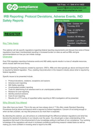 IRB Reporting: Protocol Deviations, Adverse Events, IND
Safety Reports
Key Take Away
This webinar will cite specific regulations regarding federal reporting requirements and discuss how some of these
regulations have been misinterpreted resulting in increased burden on sites as well as IRBs and give
recommendations on how you can initiate change.
Overview
Over FDA regulation reporting of adverse events and IND safety reports results in a loss of valuable resources,
which include staff time and money.
Standard Operating Procedures created by sponsors, CRO’s, IRBs and sites typically go above and beyond what
is required by federal regulation. Thus, creating misconstruction in the research industry about what is required by
federal regulation.
Specific issues to be presented include:
 Protocol deviations, violations, exceptions and waivers
 Adverse event reporting
 IND Safety reporting
 Unanticipated problem reporting
 Tools for determining if an adverse event is an unanticipated problem
 Reasons for over-reporting
 Identity practical solutions
 Cost of over-reporting
• Results of a CTTI survey of expedited safety reporting to IND investigators will be presented.
Why Should You Attend
How often have you heard, “This is the way we have always done it.”? We often create Standard Operating
Procedures that go above and beyond what is required by federal regulations. Concern of not doing enough or
when we feel uncertain, we may feel pressure to do more than is expected.
By attending this webinar, you will achieve an understandingof the difference between regulations and what has
become the standard of practice in our industry over the years. You should gain a clear understanding of the
regulations that result in the enhancement of your knowledge putting to rest fears of non-compliance. Your working
knowledge of the regulations will result in increased confidence performing research related tasks as well as
making you more confident in knowing what to report to the IRB.
Webinar Details
Date : October 20th
Thursday 2016
Time : 01:00PM ET /
10:00AM PT
Duration: 60 Minutes
Speaker : Lynn Meyer.,
President ,IntegReview
IRB
REGISTER
 