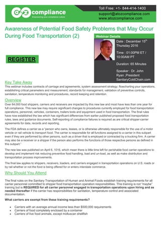 Awareness of Potential Food Safety Problems that May Occur
During Food Transportation (2)
Key Take Away
This webinar includes contracts of carriage and agreements; system assessment strategy; flowcharting your operations,
establishing critical parameters and measurement; standards for management, validation of preventive controls,
sanitation, temperature monitoring and procedures, record keeping and retention.
Overview
Over 84,000 food shippers, carriers and receivers are impacted by this new law and most have less than one year for
full compliance. This new law may require significant changes to procedures currently employed for food transportation
operations, personnel, vehicles, containers, trailers tools and equipment used in food transportation. The final rules
have now established the law which has significant differences from earlier published proposed food transportation
rules, laws and guidance documents. Self-reporting of compliance failures is required as are critical shipper-carrier
agreements for data, records and reporting.
The FDA defines a carrier as a “person who owns, leases, or is otherwise ultimately responsible for the use of a motor
vehicle or rail vehicle to transport food. The carrier is responsible for all functions assigned to a carrier in this subpart
even if they are performed by other persons, such as a driver that is employed or contracted by a trucking firm. A carrier
may also be a receiver or a shipper if the person also performs the functions of those respective persons as defined in
this subpart.”
The new law was published on April 6, 1016, which mean there is little time left for perishable food carrier operations to
develop and implement risk reducing preventive food handling, load and un-load, as well as make distribution and
transportation process improvements.
The final law applies to shippers, receivers, loaders, and carriers engaged in transportation operations on U.S. roads or
by rail whether or not the food is being offered for or enters interstate commerce.
Why Should You Attend
The final rules on the Sanitary Transportation of Human and Animal Foods establish training requirements for all
carrier personnel committed to shipper food transportation operation responsibilities. This training is not “maybe”
training but is REQUIRED for all carrier personnel engaged in transportation operations upon hiring and as
needed thereafter if the carrier has responsibilities for sanitation, temperature control and associated
documentation.
What carriers are exempt from these training requirements?
 Carriers with an average annual income less than $500,000 requirements
 Carriers of food completely enclosed by a container
 Carriers of live food animals, except molluscan shellfish
Webinar Details
Date : December 15th
Thursday 2016
Time : 01:00PM ET /
10:00AM PT
Duration: 65 Minutes
Speaker : Dr. John
Ryan ,President
SanitaryColdChain.com
REGISTER
 