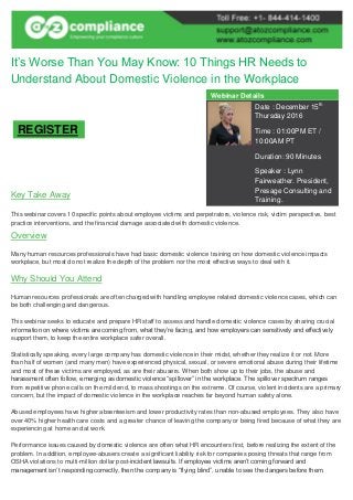It’s Worse Than You May Know: 10 Things HR Needs to
Understand About Domestic Violence in the Workplace
Key Take Away
This webinar covers 10 specific points about employee victims and perpetrators, violence risk, victim perspective, best
practice interventions, and the financial damage associated with domestic violence.
Overview
Many human resources professionals have had basic domestic violence training on how domestic violence impacts
workplace, but most do not realize the depth of the problem nor the most effective ways to deal with it.
Why Should You Attend
Human resources professionals are often charged with handling employee related domestic violence cases, which can
be both challenging and dangerous.
This webinar seeks to educate and prepare HR staff to assess and handle domestic violence cases by sharing crucial
information on where victims are coming from, what they’re facing, and how employers can sensitively and effectively
support them, to keep the entire workplace safer overall.
Statistically speaking, every large company has domestic violence in their midst, whether they realize it or not. More
than half of women (and many men) have experienced physical, sexual, or severe emotional abuse during their lifetime
and most of these victims are employed, as are their abusers. When both show up to their jobs, the abuse and
harassment often follow, emerging as domestic violence “spillover” in the workplace. The spillover spectrum ranges
from repetitive phone calls on the mild end, to mass shootings on the extreme. Of course, violent incidents are a primary
concern, but the impact of domestic violence in the workplace reaches far beyond human safety alone.
Abused employees have higher absenteeism and lower productivity rates than non-abused employees. They also have
over 40% higher health care costs and a greater chance of leaving the company or being fired because of what they are
experiencing at home and at work.
Performance issues caused by domestic violence are often what HR encounters first, before realizing the extent of the
problem. In addition, employee-abusers create a significant liability risk for companies posing threats that range from
OSHA violations to multi-million dollar post-incident lawsuits. If employee victims aren’t coming forward and
management isn’t responding correctly, then the company is “flying blind”, unable to see the dangers before them.
Webinar Details
Date : December 15th
Thursday 2016
Time : 01:00PM ET /
10:00AM PT
Duration: 90 Minutes
Speaker : Lynn
Fairweather. President,
Presage Consulting and
Training.
REGISTER
 