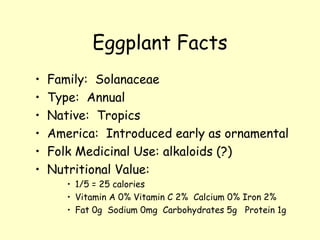 Eggplant Facts Family:  Solanaceae Type:  Annual Native:  Tropics America:  Introduced early as ornamental Folk Medicinal Use: alkaloids (?) Nutritional Value:  1/5 = 25 calories Vitamin A 0% Vitamin C 2%  Calcium 0% Iron 2% Fat 0g  Sodium 0mg  Carbohydrates 5g  Protein 1g 