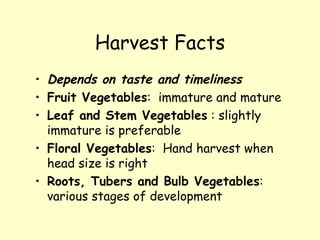Harvest Facts Depends on taste and timeliness Fruit Vegetables :  immature and mature Leaf and Stem Vegetables  : slightly immature is preferable Floral Vegetables :  Hand harvest when head size is right Roots, Tubers and Bulb Vegetables :  various stages of development 