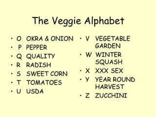 The Veggie Alphabet O OKRA & ONION P PEPPER Q QUALITY R RADISH  S SWEET CORN T TOMATOES U USDA V VEGETABLE  GARDEN W  WINTER  SQUASH X XXX SEX Y YEAR ROUND  HARVEST Z ZUCCHINI 