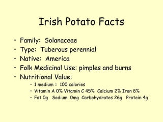 Irish Potato Facts Family:  Solanaceae Type:  Tuberous perennial Native:  America Folk Medicinal Use: pimples and burns Nutritional Value:  1 medium =  100 calories Vitamin A 0% Vitamin C 45%  Calcium 2% Iron 8% Fat 0g  Sodium  0mg  Carbohydrates 26g  Protein 4g 