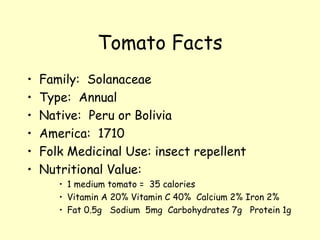 Tomato Facts Family:  Solanaceae Type:  Annual Native:  Peru or Bolivia America:  1710 Folk Medicinal Use: insect repellent Nutritional Value: 1 medium tomato =  35 calories Vitamin A 20% Vitamin C 40%  Calcium 2% Iron 2% Fat 0.5g  Sodium  5mg  Carbohydrates 7g  Protein 1g 