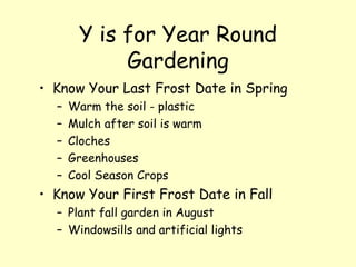 Y is for Year Round Gardening Know Your Last Frost Date in Spring Warm the soil - plastic  Mulch after soil is warm Cloches Greenhouses Cool Season Crops Know Your First Frost Date in Fall Plant fall garden in August  Windowsills and artificial lights 