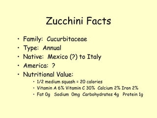 Zucchini Facts Family:  Cucurbitaceae Type:  Annual Native:  Mexico (?) to Italy America:  ? Nutritional Value:  1/2 medium squash = 20 calories Vitamin A 6% Vitamin C 30%  Calcium 2% Iron 2% Fat 0g  Sodium  0mg  Carbohydrates 4g  Protein 1g 