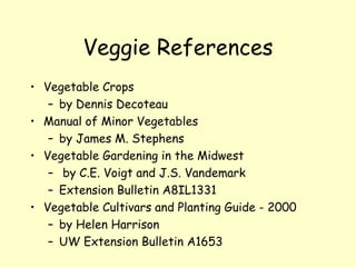 Veggie References Vegetable Crops  by Dennis Decoteau Manual of Minor Vegetables  by James M. Stephens Vegetable Gardening in the Midwest by C.E. Voigt and J.S. Vandemark Extension Bulletin A8IL1331 Vegetable Cultivars and Planting Guide - 2000  by Helen Harrison  UW Extension Bulletin A1653 