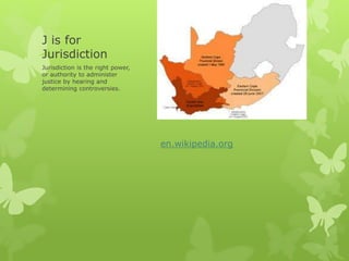 J is for
Jurisdiction
Jurisdiction is the right power,
or authority to administer
justice by hearing and
determining controversies.
en.wikipedia.org
 
