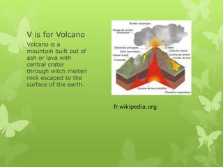 V is for Volcano
Volcano is a
mountain built out of
ash or lava with
central crater
through witch molten
rock escaped to the
surface of the earth.
fr.wikipedia.org
 