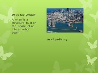 W is for Wharf
A wharf is a
structure built on
the shore of or
into a harbor
beam.
en.wikipedia.org
 