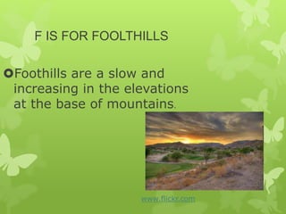 F IS FOR FOOLTHILLS
Foothills are a slow and
increasing in the elevations
at the base of mountains.
www.flickr.com
 