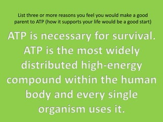 List three or more reasons you feel you would make a good parent to ATP(how it supports your life would be a good start)ATP is necessary for survival. ATP is the most widely distributed high-energy compound within the human body and every single organism uses it.