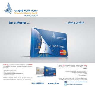 Be a Master ...




Pick up your new MasterCard Debit Card NOW
and expect amazing surprises beside a world of
beneﬁts:

- Airport lounge access
- 24/7 superior service
- 100% pleasant banking experience                                                                            100
                                                                                                                -
- Maximum Security
                                                 SIB MasterCard Debit Card
Not a customer yet..!! Hurry up and open a n                                                            ‫ﹰ‬
account to enjoy a world of beneﬁts.

                                                                             www.facebook.com/sharjahislamicbank

                                                                             www.twitter.com/sharjahislamic
 