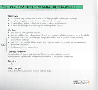 Course
No:1701       DEVELOPMENT OF NEW ISLAMIC BANKING PRODUCTS

          Objectives:
             To   familiarize the participants with the shari’ah and legal principles for Islamic product design
             To   explore the opportunity for structuring new Islamic banking products
             To   enable Islamic bankers to identify the requisites for Islamic product structuring
             To   outline the challenges in the launching and marketing of new products

          Contents:
           An overview of Islamic products structures
           Requisites for Islamic ﬁnancial engineering: Shariah, legal, market knowledge, conventional product knowledge
           Approaches to structuring and developing new products: Role of shari’ah advisors, lawyers, marketing
            considerations, challenges
           New product structuring for different sectors; retail, corporate, liquidity management, wealth management,
102         government, corporations
           Standardization in new product design

          Targeted Audience:
          Senior bankers with a good understanding of Islamic ﬁnance principles and contracts.
          Bankers involved in planning for development and marketing of new products and services.

          Duration:
          3 Days

          Methodology:
          Lecture, presentations, discussions, exercises and case studies




                                                                                                           Sharjah   | Jul 1-3
                                                                                                           Abu Dhabi |Apr 15-17

   Return
 