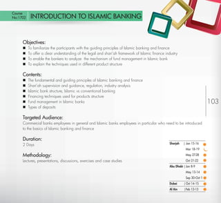 Course
 No:1702      INTRODUCTION TO ISLAMIC BANKING


         Objectives:
            To   familiarize the participants with the guiding principles of Islamic banking and ﬁnance
            To   offer a clear understanding of the legal and shari’ah framework of Islamic ﬁnance industry
            To   enable the bankers to analyze the mechanism of fund management in Islamic bank
            To   explain the techniques used in different product structure

         Contents:
            The fundamental and guiding principles of Islamic banking and ﬁnance
            Shari’ah supervision and guidance, regulation, industry analysis
            Islamic bank structure, Islamic vs conventional banking
            Financing techniques used for products structure
            Fund management in Islamic banks                                                                                     103
            Types of deposits

         Targeted Audience:
         Commercial banks employees in general and Islamic banks employees in particular who need to be introduced
         to the basics of Islamic banking and ﬁnance

         Duration:
         2 Days                                                                                        Sharjah   | Jan 15-16
                                                                                                                   Mar 18-19

         Methodology:                                                                                              May 27-28
         Lectures, presentations, discussions, exercises and case studies                                          Oct 21-22
                                                                                                       Abu Dhabi | Jan 8-9
                                                                                                                   May 13-14
                                                                                                                   Sep 30-Oct 1
                                                                                                       Dubai     | Oct 14-15
                                                                                                       Al Ain    |Feb 12-13

Return
 