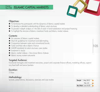 Course
 No:1705          ISLAMIC CAPITAL MARKETS



         Objectives:
            To   familiarize the participants with the dynamics of Islamic capital markets
            To   develop a detailed understanding of Islamic sukuk structures
            To   provide in-depth analysis of the role of sukuk in fund mobilization and project ﬁnancing
            To   highlight the structure of Islamic investment funds and Islamic market indexes

         Contents:
            An overview of Islamic capital markets
            Shari’ah guidelines for investment and debt trading
            Comparison between sukuk and conventional bonds
            Sukuk and their role in Islamic ﬁnance                                                                               105
            AAOIFI standards for sukuk structures- case studies
            Investment in stocks
            Islamic market indexes – Dow Jones Islamic Indexes
            Islamic money market instruments

         Targeted Audience:
         Functional managers and investment executives, project and corporate ﬁnance ofﬁcers, marketing ofﬁcers, supervi-
         sory level staff and senior bankers

         Duration:
         2 Days

         Methodology:
         Lectures, presentations, discussions, exercises and case studies                                Sharjah   | May 20-21
                                                                                                                     Nov. 4-5
                                                                                                         Abu Dhabi | June 24-25

Return
 