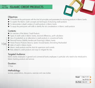 Course
No:1706    ISLAMIC CREDIT PRODUCTS


       Objectives:
          To familiarize the participants with the shari’ah principles and parameters for structuring products in Islamic banks
          To explain the Islamic credit concepts and techniques of structuring credit products
          To demonstrate in-depth analysis of credit products in Islamic banks
          To equip the participants with skills to identify the risk considerations in Islamic credit products

       Contents:
          An overview of the Islamic Credit Products
          Types of credit cards in Islamic banks, structural differences, proﬁt calculation
          Use of murabahah as an alternative to credit products in conventional banks
          Personal ﬁnance- (liability transfer-cash ﬁnancing) in Islamic banks
          Home Finance Products- Istisna’a, Ijarah, Forward Ijarah, Diminishing Musharakah
106       Letter of credit in Islamic banks
          Islamic credit products and the shari’ah supervision and controls
          Risks related to credit products and ways to mitigate the risks

       Targeted Audience:
       Islamic banks employees in general and commercial banks employees in particular who need to be introduced to
       Islamic banking products and services

       Duration:
       2 Days

       Methodology:
       Lectures, presentations, discussions, exercises and case studies

                                                                                                              Sharjah   | Mar 11-12
                                                                                                                         Sep 30-Oct 1
                                                                                                              Abu Dhabi | Mar 4-5

  Return
 