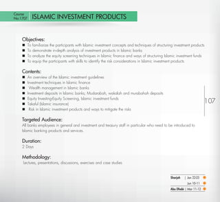 Course
  No:1707       ISLAMIC INVESTMENT PRODUCTS


         Objectives:
            To familiarize the participants with Islamic investment concepts and techniques of structuring investment products
            To demonstrate in-depth analysis of investment products in Islamic banks
            To analyze the equity screening techniques in Islamic ﬁnance and ways of structuring Islamic investment funds
            To equip the participants with skills to identify the risk considerations in Islamic investment products

         Contents:
            An overview of the Islamic investment guidelines
            Investment techniques in Islamic ﬁnance
             Wealth management in Islamic banks
            Investment deposits in Islamic banks; Mudarabah, wakalah and murabahah deposits
            Equity Investing-Equity Screening, Islamic investment funds
            Takaful (Islamic insurance)
                                                                                                                                 107
             Risk in Islamic investment products and ways to mitigate the risks

         Targeted Audience:
         All banks employees in general and investment and treasury staff in particular who need to be introduced to
         Islamic banking products and services.

         Duration:
         2 Days

         Methodology:
         Lectures, presentations, discussions, exercises and case studies


                                                                                                         Sharjah   | Jan 22-23
                                                                                                                     Jun 10-11
                                                                                                         Abu Dhabi | Mar 11-12

Return
 