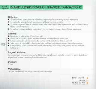 Course
 No:1708      ISLAMIC JURISPRUDENCE OF FINANCIAL TRANSACTIONS


        Objectives:
         To familiarize the participants with the Islamic jurisprudence law concerning ﬁnancial transactions
         To explain the general shari’ah rules concerning Islamic ﬁnancing contracts
         To outline the general shari’ah rules concerning sales contracts and types of permissible and prohibited sales in
          Islamic ﬁnancial transaction
         To analyze the classical Islamic contracts and their application in modern Islamic ﬁnance transactions

        Contents:
             Introduction of religious law (shari’ah and ﬁqh)
             Islamic law on riba and gharar and their relevance in modern ﬁnance transactions
             Rules governing: the options (khayar), the promise (wa’d), default and delay in payment
             Sales contracts, permissible and prohibited sales and their implications in modern ﬁnancial transactions
108          Rules governing Islamic contracts: mudarabah, musharakah, murabahah, ijarah, salam, istisna’a, wakalah,
              kafalah, rahn

        Targeted Audience:
        Commercial bank employees in general and Islamic bank employees in particular who want to gain in-depth knowl-
        edge of shari’ah laws concerning ﬁnancial transactions.

        Duration:
        2 Days

        Methodology:
            Lectures, presentations, discussions, exercises and case studies


                                                                                                    Sharjah   | Mar 4-5
                                                                                                               Sep 23-24
                                                                                                    Abu Dhabi | Jan 29-30

   Return
 