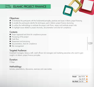 Course
 No:1709       ISLAMIC PROJECT FINANCE



         Objectives:
            To familiarize the participants with the fundamental principles, practices and issues in Islamic project ﬁnancing
            To enable the participants identify the techniques used in Islamic project ﬁnance structuring
            To outline the methodology to evaluate the project cash ﬂows, assess and evaluate project risks
            To highlight issues related to project structures, documentation and shari’ah compliance

         Contents:
            Project appraisal and shari’ah compliance process
            Processing of the project
            Cash ﬂow
            Assessment and structuring
            Documentation, shari’ah compliance                                                                                       109
            Risk management

         Targeted Audience:
         Investment managers, treasury staff, credit ofﬁcers risk managers and marketing executives who want to gain
         insight in to Islamic project ﬁnance principles.

         Duration:
         2 Days

         Methodology:
         Lectures, presentations, discussions, exercises and case studies



                                                                                                              Sharjah   |Apr 15-16
                                                                                                                          Nov 18-19
                                                                                                              Abu Dhabi | Oct 7-8

Return
 