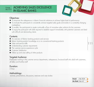 Course        ACHIEVING SALES EXCELLENCE
 No:1711
               IN ISLAMIC BANKS

         Objectives:
          To empower the salespersons in Islamic ﬁnancial institutions to achieve higher level of performance
          To motivate the participants to consistently achieve targeted sales goals and evolve in a constantly changing
           marketplace
          To enable the participants to create continually a ﬂow of innovative sales solutions for the customers
          To equip the participant with skills required to establish rapport immediately with potential customers and deal
           with difﬁcult and demanding clients

         Contents:
            An overview of Islamic banking products and services
            Islamic banking product knowledge vis a vis conventional banking products
            Sales and service skills                                                                                         111
            Understanding customer requirements
            The customer service experience cycle
            Customer Satisfaction
            Follow up and cross selling of other products

         Targeted Audience:
         Employees working in the customer service departments, salespersons, functional staff who deal with customers,
         all tellers and frontline staff

         Duration:
         2 Days

         Methodology:
         Lectures, presentations, discussions, exercises and case studies
                                                                                                     Sharjah   | Dec 23-24
                                                                                                     Abu Dhabi | Nov 4-5

Return                                                                                                                 Return to Index
 