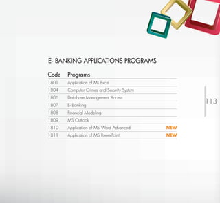 E- BANKING APPLICATIONS PROGRAMS

Code   Programs
1801   Application of Ms Excel
1804   Computer Crimes and Security System
1806   Database Management Access
1807   E- Banking
                                                            113
1808   Financial Modeling
1809   MS Outlook
1810   Application of MS Word Advanced       NEW
1811   Application of MS PowerPoint          NEW




                                                   Return to Index
 