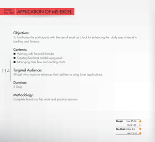Course
No:1801    APPLICATION OF MS EXCEL



       Objectives:
       To familiarize the participants with the use of excel as a tool for enhancing the daily uses of excel in
       banking and ﬁnance.

       Contents:
        Working with ﬁnancial formulas
        Creating functional models using excel
        Managing data ﬂow and creating charts


114    Targeted Audience:
       All staff who wants to enhances their abilities in using Excel applications.

       Duration:
       2 Days

       Methodology:
       Complete hands on, lab work and practice sessions




                                                                                             Sharjah   | Jan 15-16
                                                                                                        Oct 21-22
                                                                                             Abu Dhabi | Mar 4-5
                                                                                                        Apr 15-16

  Return
 