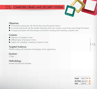 Course
 No:1804      COMPUTER CRIMES AND SECURITY SYSTEM




         Objectives:
          To familiarize participants with all risks that comes through the Internet.
          To provide participants with the needed information about the computer crimes those come through the Internet.
          To equip participants with all techniques and tools for avoiding and combating computer crime.

         Contents:
          Deﬁnition of Computer Crimes
          Different types of Computer Crimes
          Systems for controlling, combating Computer Crimes.
                                                                                                                            115
         Targeted Audience:
         All staff working with information technologies and its applications.

         Duration:
         2 Days

         Methodology:
         Lectures and practical examples.




                                                                                                    Sharjah   | May 13-14
                                                                                                    Abu Dhabi| Sep 16-17
                                                                                                    Dubai     | Oct 7-8
Return
 