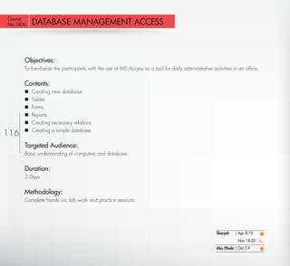 Course
No:1806    DATABASE MANAGEMENT ACCESS



       Objectives:
       To familiarize the participants with the use of MS Access as a tool for daily administrative activities in an ofﬁce.


       Contents:
          Creating new database
          Tables
          Forms
          Reports
          Creating necessary relations
           Creating a simple database.
116    


       Targeted Audience:
       Basic understanding of computers and database.


       Duration:
       3 Days


       Methodology:
       Complete hands on, lab work and practice sessions.




                                                                                                      Sharjah   | Apr 8-10
                                                                                                                  Nov 18-20
                                                                                                      Abu Dhabi | Oct 7-9

  Return
 