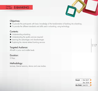 Course
 No:1807       E-BANKING



         Objectives:
          To provide the participants with basic knowledge of the transformation of banking into e-banking.
          To provide the different standards and skills used in e-banking, using technology.


         Contents:
            Understanding e-banking
            Understanding the quality services required
            Learning the advantages and disadvantages
            Exploring the internet related banking services

                                                                                                                            117
         Targeted Audience:
         All staff in junior and middle levels


         Duration:
         2 Days


         Methodology:
         Lectures, Internet sessions, demos and case studies.




                                                                                                   Sharjah   | Feb. 26-27
                                                                                                               Dec. 23-24
                                                                                                   Abu Dhabi| June 3-4

Return
 