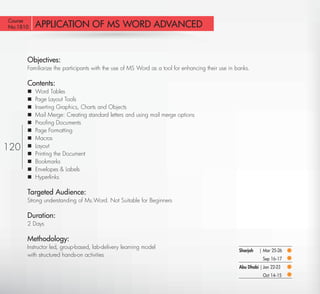 Course
No:1810    APPLICATION OF MS WORD ADVANCED


       Objectives:
       Familiarize the participants with the use of MS Word as a tool for enhancing their use in banks.

       Contents:
          Word Tables
          Page Layout Tools
          Inserting Graphics, Charts and Objects
          Mail Merge: Creating standard letters and using mail merge options
          Prooﬁng Documents
          Page Formatting
          Macros
120       Layout
          Printing the Document
          Bookmarks
          Envelopes & Labels
          Hyperlinks

       Targeted Audience:
       Strong understanding of Ms.Word. Not Suitable for Beginners

       Duration:
       2 Days

       Methodology:
       Instructor led, group-based, lab-delivery learning model
                                                                                                  Sharjah   | Mar 25-26
       with structured hands-on activities
                                                                                                              Sep 16-17
                                                                                                  Abu Dhabi | Jan 22-23
                                                                                                              Oct 14-15

  Return
 