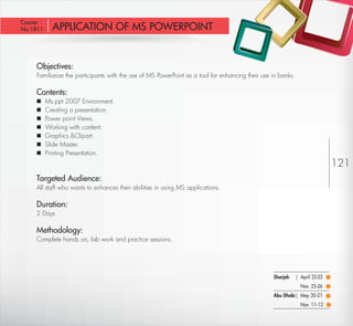 Course
 No:1811       APPLICATION OF MS POWERPOINT


         Objectives:
         Familiarize the participants with the use of MS PowerPoint as a tool for enhancing their use in banks.

         Contents:
            Ms.ppt 2007 Environment.
            Creating a presentation.
            Power point Views.
            Working with content.
            Graphics &Clipart.
            Slide Master.
            Printing Presentation.
                                                                                                                                  121
         Targeted Audience:
         All staff who wants to enhances their abilities in using MS applications.

         Duration:
         2 Days

         Methodology:
         Complete hands on, lab work and practice sessions.




                                                                                                      Sharjah     | April 22-23
                                                                                                                    Nov. 25-26
                                                                                                      Abu Dhabi| May 20-21
                                                                                                                    Nov. 11-12

Return                                                                                                                    Return to Index
 